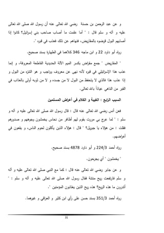31
‫تعالى‬ ‫هللا‬ ‫صلى‬ ‫هللا‬ ‫رسول‬ ‫أن‬ ‫عنه‬ ‫تعالى‬ ‫هللا‬ ‫رضي‬ ‫حسنة‬ ‫بن‬ ‫الرحمن‬ ‫عبد‬ ‫عن‬ ‫و‬
‫إذا‬ ‫ا‬‫و‬‫كان‬ ‫ائيل؟‬‫ر‬‫إس‬ ‫بني‬ ‫صاحب‬ ‫أصاب‬ ‫ما‬ ‫علمت‬ ‫أما‬ " : ‫قال‬ ‫سلم‬ ‫و‬ ‫آله‬ ‫و‬ ‫عليه‬
." ‫ه‬‫ر‬‫قب‬ ‫في‬ ‫فعذب‬ ‫ذلك‬ ‫عن‬ ‫فنهاهم‬ ،‫يض‬‫ر‬‫بالمقا‬ ‫قرضوه‬ ‫البول‬ ‫أصابهم‬
‫داود‬ ‫أبو‬ ‫اه‬‫و‬‫ر‬22‫ماجه‬ ‫ابن‬ ‫و‬346‫ا‬ ‫في‬ ‫كالهما‬.‫صحيح‬ ‫بسند‬ ‫ة‬‫ر‬‫لطها‬
‫المعروفة‬ ‫القاطعة‬ ‫الحديدية‬ ‫اآللة‬ ‫الميم‬ ‫بكسر‬ ‫اض‬‫ر‬‫مق‬ ‫جمع‬ " ‫يض‬‫ر‬‫المقا‬ "‫إنما‬ ‫و‬ ،
‫ائيل‬‫ر‬‫اإلس‬ ‫هذا‬ ‫عذب‬‫ي‬‫ألن‬ ‫ه‬‫ر‬‫قب‬ ‫في‬‫ه‬‫و‬ ‫البول‬ ‫من‬ ‫ه‬‫ز‬‫التن‬ ‫هو‬ ‫و‬ ‫اجب‬‫و‬‫و‬ ‫معروف‬ ‫عن‬ ‫نهى‬
‫في‬ ‫بالعذاب‬ ‫أولى‬ ‫ثوبه‬ ‫من‬ ‫ال‬ ‫و‬ ‫جسده‬ ‫من‬ ‫ال‬ ‫البول‬ ‫من‬ ‫يتحفظ‬ ‫ال‬ ‫فالذي‬ ‫هذا‬ ‫عذب‬ ‫إذا‬
‫ال‬ ‫من‬ ‫القبر‬.‫تعالى‬ ‫باهلل‬ ً‫ا‬‫عياذ‬ ‫ناهي‬
‫المسلمين‬ ‫اض‬‫ر‬‫أع‬ ‫في‬ ‫الكالم‬ ‫و‬ ‫الغيبة‬ : ‫ابع‬‫ر‬‫ال‬ ‫السبب‬
‫و‬ ‫آله‬ ‫و‬ ‫عليه‬ ‫تعالى‬ ‫هللا‬ ‫صلى‬ ‫هللا‬ ‫رسول‬ ‫قال‬ : ‫قال‬ ‫عنه‬ ‫تعالى‬ ‫هللا‬ ‫رضي‬ ‫أنس‬ ‫فعن‬
‫هم‬‫صدور‬ ‫و‬ ‫وجوههم‬ ‫يخمشون‬ ‫نحاس‬ ‫من‬ ‫أظافر‬ ‫لهم‬ ‫بقوم‬ ‫مررت‬ ‫بي‬ ‫ج‬‫عر‬ ‫لما‬ " : ‫سلم‬
‫الء‬‫ؤ‬‫ه‬ : ‫قال‬ " ‫يل؟‬‫ر‬‫جب‬ ‫يا‬ ‫الء‬‫ؤ‬‫ه‬ ‫من‬ : ‫فقلت‬‫الذين‬‫في‬ ‫يقعون‬ ‫و‬ ،‫الناس‬ ‫لحوم‬ ‫يأكلون‬
.‫اضهم‬‫ر‬‫أع‬
‫أحمد‬ ‫اه‬‫و‬‫ر‬3/224‫أ‬ ‫و‬‫داود‬ ‫بو‬4878.‫صحيح‬ ‫بسند‬
.‫يجرحون‬ ‫أي‬ " ‫يخمشون‬ "
‫آله‬ ‫و‬ ‫عليه‬ ‫تعالى‬ ‫هللا‬ ‫صلى‬ ‫النبي‬ ‫مع‬ ‫كما‬ : ‫قال‬ ‫عنه‬ ‫تعالى‬ ‫هللا‬ ‫رضي‬ ‫جابر‬ ‫عن‬ ‫و‬
" : ‫سلم‬ ‫و‬ ‫آله‬ ‫و‬ ‫عليه‬ ‫تعالى‬ ‫هللا‬ ‫صلى‬ ‫هللا‬ ‫رسول‬ ‫فقال‬ ‫منتنة‬ ‫يح‬‫ر‬ ‫تفعت‬‫ر‬‫فا‬ ‫سلم‬ ‫و‬
." ‫المؤمنين‬ ‫يغتابون‬ ‫الذين‬ ‫يح‬‫ر‬ ‫هذه‬ ‫يح؟‬‫ر‬‫ال‬ ‫هذه‬ ‫ما‬ ‫أتدرون‬
‫أحمد‬ ‫اه‬‫و‬‫ر‬3/351.‫هما‬‫غير‬ ‫و‬ ‫اقي‬‫ر‬‫الع‬ ‫و‬ ‫كثير‬ ‫ابن‬ ‫أي‬‫ر‬ ‫على‬ ‫حسن‬ ‫بسند‬
 