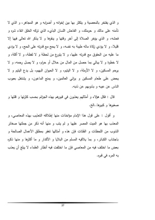 37
‫ال‬ ‫الذي‬ ‫و‬ ،‫المجاهر‬ ‫هو‬ ‫و‬ ‫ابه‬‫ر‬‫أض‬ ‫و‬ ‫انه‬‫و‬‫إخ‬ ‫بين‬ ‫بها‬ ‫يتكثر‬ ‫و‬ ‫بالمعصية‬ ‫يفتخر‬ ‫الذي‬ ‫و‬
‫و‬ ‫ه‬‫ر‬‫ش‬ ‫اتقاء‬ ‫الخلق‬ ‫كه‬‫تر‬ ‫الذي‬ ‫البذيء‬ ‫اللسان‬ ‫الفاحش‬ ‫و‬ ،‫متك‬‫حر‬ ‫و‬ ‫مالك‬ ‫على‬ ‫تأمنه‬
،‫فحشه‬‫إال‬ ‫فيها‬ ‫تعالى‬ ‫هللا‬ ‫يذكر‬ ‫ال‬ ‫و‬ ‫ها‬‫ينقر‬ ‫و‬ ‫وقتها‬ ‫آخر‬ ‫إلى‬ ‫الصالة‬ ‫يؤخر‬ ‫الذي‬ ‫و‬
‫يؤدي‬ ‫ال‬ ‫و‬ ،‫الحج‬ ‫على‬ ‫ته‬‫ر‬‫قد‬ ‫مع‬ ‫يحج‬ ‫ال‬ ‫و‬ ،‫نفسه‬ ‫به‬ ‫طيبة‬ ‫ماله‬ ‫كاة‬‫ز‬ ‫يؤدي‬ ‫ال‬ ‫و‬ ،‫قليال‬
‫و‬ ،‫أكلة‬ ‫ال‬ ‫و‬ ،‫لفظة‬ ‫ال‬ ‫و‬ ‫لحظة‬ ‫من‬ ‫ع‬‫يتور‬ ‫ال‬ ‫و‬ ،‫عليها‬ ‫ته‬‫ر‬‫قد‬ ‫مع‬ ‫الحقوق‬ ‫من‬ ‫عليه‬ ‫ما‬
‫م‬ ‫حصل‬ ‫بما‬ ‫يبالي‬ ‫ال‬ ‫و‬ ‫خطوة‬ ‫ال‬‫ال‬ ‫و‬ ،‫رحمه‬ ‫يصل‬ ‫ال‬ ‫و‬ ،‫ام‬‫ر‬‫ح‬ ‫أو‬ ‫حالل‬ ‫من‬ ‫المال‬ ‫ن‬
‫ال‬ ‫و‬ ‫اليتيم‬ ‫يدع‬ ‫بل‬ ،‫البهيم‬ ‫ان‬‫و‬‫الحي‬ ‫ال‬ ‫و‬ ،‫اليتيم‬ ‫ال‬ ‫و‬ ،‫ملة‬‫األر‬ ‫ال‬ ‫و‬ ،‫المسكين‬ ‫يرحم‬
‫عل‬ ‫يحض‬‫بعيوب‬ ‫يشتغل‬ ‫و‬ ،‫الماعون‬ ‫يمنع‬ ‫و‬ ،‫العالمين‬ ‫ائي‬‫ر‬‫ي‬ ‫و‬ ‫المسكين‬ ‫طعام‬ ‫ى‬
.‫ذنبه‬ ‫عن‬ ‫بذنوبهم‬ ‫و‬ ‫عيبه‬ ‫عن‬ ‫الناس‬
‫أمثالهم‬ ‫و‬ ‫الء‬‫ؤ‬‫ه‬ ‫فكل‬ : ‫قال‬‫و‬ ‫قلتها‬ ‫و‬ ‫تها‬‫ر‬‫كث‬ ‫بحسب‬ ‫ائم‬‫ر‬‫الج‬ ‫بهذه‬ ‫هم‬‫قبور‬ ‫في‬ ‫يعذبون‬
.‫ها..الخ‬‫كبير‬ ‫و‬ ‫ها‬‫صغير‬
‫و‬ ،‫المعاصي‬ ‫بهذه‬ ‫التعذيب‬ ‫إطالقه‬ ‫منها‬ ‫اخذات‬‫ؤ‬‫م‬ ‫اإلمام‬ ‫هذا‬ ‫قول‬ ‫على‬ : ‫أقول‬ ‫و‬
‫صغائر‬ ‫جملتها‬ ‫من‬ ‫ذكر‬ ‫أنه‬ ‫منها‬ ‫و‬ ‫يتب‬ ‫لم‬ ‫و‬ ‫عليها‬ ‫المصر‬ ‫الميت‬ ‫هو‬ ‫بها‬ ‫المعذب‬
‫هذ‬ ‫فإن‬ ‫الفلتات‬ ‫و‬ ‫اللحظات‬ ‫من‬ ‫الذنوب‬‫و‬ ‫الصالحة‬ ‫األعمال‬ ‫بمطلق‬ ‫تغفر‬ ‫أمثالها‬ ‫و‬ ‫ه‬
‫ه‬‫ر‬‫ذك‬ ‫منها‬ ‫و‬ ‫ها‬‫أكثر‬ ‫ما‬ ‫و‬ ‫األكدار‬ ‫و‬ ‫الباليا‬ ‫من‬ ‫المسلم‬ ‫يالقيه‬ ‫بما‬ ‫و‬ ،‫الكبائر‬ ‫باجتناب‬
‫يعذب‬ ‫أن‬ ‫يبلغ‬ ‫ال‬ ‫العلماء‬ ‫أنظار‬ ‫فيه‬ ‫اختلفت‬ ‫ما‬ ‫فإن‬ ‫المعاصي‬ ‫من‬ ‫فيه‬ ‫اختلف‬ ‫ما‬ ‫بعض‬
.‫ه‬‫ر‬‫قب‬ ‫في‬ ‫ء‬‫المر‬ ‫به‬
 