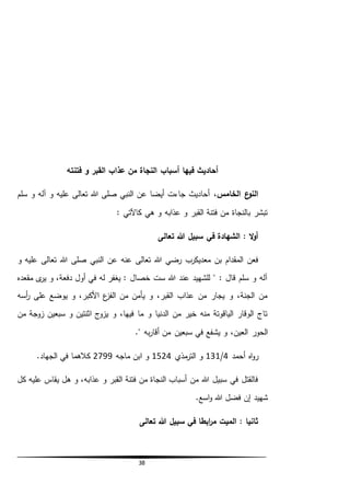 38
‫أسباب‬ ‫فيها‬ ‫أحاديث‬‫فتنته‬ ‫و‬ ‫القبر‬ ‫عذاب‬ ‫من‬ ‫النجاة‬
،‫الخامس‬ ‫ع‬‫النو‬‫سلم‬ ‫و‬ ‫آله‬ ‫و‬ ‫عليه‬ ‫تعالى‬ ‫هللا‬ ‫صلى‬ ‫النبي‬ ‫عن‬ ‫أيضا‬ ‫جاءت‬ ‫أحاديث‬
: ‫كاآلتي‬ ‫هي‬ ‫و‬ ‫عذابه‬ ‫و‬ ‫القبر‬ ‫فتنة‬ ‫من‬ ‫بالنجاة‬ ‫تبشر‬
‫تعالى‬ ‫هللا‬ ‫سبيل‬ ‫في‬ ‫الشهادة‬ : ‫ال‬‫و‬‫أ‬
‫تع‬ ‫هللا‬ ‫صلى‬ ‫النبي‬ ‫عن‬ ‫عنه‬ ‫تعالى‬ ‫هللا‬ ‫رضي‬ ‫معديكرب‬ ‫بن‬ ‫المقدام‬ ‫فعن‬‫و‬ ‫عليه‬ ‫الى‬
‫مقعده‬ ‫ى‬‫ير‬ ‫و‬ ،‫دفعة‬ ‫أول‬ ‫في‬ ‫له‬ ‫يغفر‬ : ‫خصال‬ ‫ست‬ ‫هللا‬ ‫عند‬ ‫للشهيد‬ " : ‫قال‬ ‫سلم‬ ‫و‬ ‫آله‬
‫أسه‬‫ر‬ ‫على‬ ‫يوضع‬ ‫و‬ ،‫األكبر‬ ‫ع‬‫الفز‬ ‫من‬ ‫يأمن‬ ‫و‬ ،‫القبر‬ ‫عذاب‬ ‫من‬ ‫يجار‬ ‫و‬ ،‫الجنة‬ ‫من‬
‫من‬ ‫زوجة‬ ‫سبعين‬ ‫و‬ ‫اثنتين‬ ‫يزوج‬ ‫و‬ ،‫فيها‬ ‫ما‬ ‫و‬ ‫الدنيا‬ ‫من‬ ‫خير‬ ‫منه‬ ‫الياقوتة‬ ‫الوقار‬ ‫تاج‬
‫يش‬ ‫و‬ ،‫العين‬ ‫الحور‬." ‫به‬‫ر‬‫أقا‬ ‫من‬ ‫سبعين‬ ‫في‬ ‫فع‬
‫أحمد‬ ‫اه‬‫و‬‫ر‬4/131‫مذي‬‫التر‬ ‫و‬1524‫ماجه‬ ‫ابن‬ ‫و‬2799.‫الجهاد‬ ‫في‬ ‫كالهما‬
‫كل‬ ‫عليه‬ ‫يقاس‬ ‫هل‬ ‫و‬ ،‫عذابه‬ ‫و‬ ‫القبر‬ ‫فتنة‬ ‫من‬ ‫النجاة‬ ‫أسباب‬ ‫من‬ ‫هللا‬ ‫سبيل‬ ‫في‬ ‫فالقتل‬
.‫اسع‬‫و‬ ‫هللا‬ ‫فضل‬ ‫إن‬ ‫شهيد‬
‫تعالى‬ ‫هللا‬ ‫سبيل‬ ‫في‬ ‫ابطا‬‫ر‬‫م‬ ‫الميت‬ : ‫ثانيا‬
 
