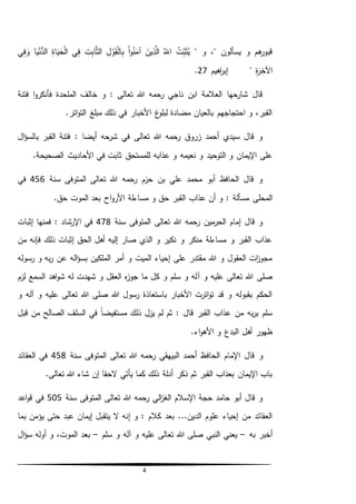 4
‫و‬ ،" ‫يسألون‬ ‫و‬ ‫هم‬‫قبور‬"ُ‫ت‬ِّ‫ب‬َ‫ث‬ُ‫ي‬ُ‫الل‬َ‫ين‬ِّ‫ذ‬َّ‫ال‬‫ا‬‫و‬ُ‫ن‬َ‫آم‬ِّ‫ل‬‫و‬َ‫ق‬‫ال‬ِّ‫ب‬ِّ‫ت‬ِّ‫اب‬َّ‫ث‬‫ال‬‫ي‬ِّ‫ف‬ِّ‫اة‬َ‫ي‬َ‫ح‬‫ال‬‫ا‬َ‫ي‬‫ن‬ُّ‫الد‬‫ي‬ِّ‫ف‬ َ‫و‬
ِّ‫ة‬َ‫ر‬ِّ‫اآلخ‬"‫إبر‬‫اهيم‬27.
‫فتنة‬ ‫ا‬‫و‬‫فأنكر‬ ‫الملحدة‬ ‫خالف‬ ‫و‬ : ‫تعالى‬ ‫هللا‬ ‫رحمه‬ ‫ناجي‬ ‫ابن‬ ‫العالمة‬ ‫شارحها‬ ‫قال‬
.‫اتر‬‫و‬‫الت‬ ‫مبلغ‬ ‫ذلك‬ ‫في‬ ‫األخبار‬ ‫غ‬‫لبلو‬ ‫مضادة‬ ‫بالعيان‬ ‫احتجاجهم‬ ‫و‬ ،‫القبر‬
‫ال‬‫ؤ‬‫بالس‬ ‫القبر‬ ‫فتنة‬ : ‫أيضا‬ ‫شرحه‬ ‫في‬ ‫تعالى‬ ‫هللا‬ ‫رحمه‬ ‫زروق‬ ‫أحمد‬ ‫سيدي‬ ‫قال‬ ‫و‬
‫نعيمه‬ ‫و‬ ‫التوحيد‬ ‫و‬ ‫اإليمان‬ ‫على‬.‫الصحيحة‬ ‫األحاديث‬ ‫في‬ ‫ثابت‬ ‫للمستحق‬ ‫عذابه‬ ‫و‬
‫سنة‬ ‫المتوفى‬ ‫تعالى‬ ‫هللا‬ ‫رحمه‬ ‫حزم‬ ‫بن‬ ‫علي‬ ‫محمد‬ ‫أبو‬ ‫الحافظ‬ ‫قال‬ ‫و‬456‫في‬
‫المحلى‬‫مسألة‬:.‫حق‬ ‫الموت‬ ‫بعد‬ ‫اح‬‫و‬‫األر‬ ‫مساءلة‬ ‫و‬ ‫حق‬ ‫القبر‬ ‫عذاب‬ ‫أن‬ ‫و‬
‫سنة‬ ‫المتوفى‬ ‫تعالى‬ ‫هللا‬ ‫رحمه‬ ‫مين‬‫الحر‬ ‫إمام‬ ‫قال‬ ‫و‬478‫إثبات‬ ‫فمنها‬ : ‫اإلرشاد‬ ‫في‬
‫من‬ ‫فإنه‬ ‫ذلك‬ ‫إثبات‬ ‫الحق‬ ‫أهل‬ ‫إليه‬ ‫صار‬ ‫الذي‬ ‫و‬ ‫نكير‬ ‫و‬ ‫منكر‬ ‫مساءلة‬ ‫و‬ ‫القبر‬ ‫عذاب‬
‫رسوله‬ ‫و‬ ‫به‬‫ر‬ ‫عن‬ ‫اله‬‫ؤ‬‫بس‬ ‫الملكين‬ ‫أمر‬ ‫و‬ ‫الميت‬ ‫إحياء‬ ‫على‬ ‫مقتدر‬ ‫هللا‬ ‫و‬ ‫العقول‬ ‫ات‬‫ز‬‫مجو‬
‫آ‬ ‫و‬ ‫عليه‬ ‫تعالى‬ ‫هللا‬ ‫صلى‬‫لزم‬ ‫السمع‬ ‫اهد‬‫و‬‫ش‬ ‫له‬ ‫شهدت‬ ‫و‬ ‫العقل‬ ‫ه‬‫ز‬‫جو‬ ‫ما‬ ‫كل‬ ‫و‬ ‫سلم‬ ‫و‬ ‫له‬
‫و‬ ‫آله‬ ‫و‬ ‫عليه‬ ‫تعالى‬ ‫هللا‬ ‫صلى‬ ‫هللا‬ ‫رسول‬ ‫باستعاذة‬ ‫األخبار‬ ‫اترت‬‫و‬‫ت‬ ‫قد‬ ‫و‬ ‫بقبوله‬ ‫الحكم‬
‫قبل‬ ‫من‬ ‫الصالح‬ ‫السلف‬ ‫في‬ ً‫ا‬‫مستفيض‬ ‫ذلك‬ ‫يزل‬ ‫لم‬ ‫ثم‬ : ‫قال‬ ‫القبر‬ ‫عذاب‬ ‫من‬ ‫به‬‫ر‬‫ب‬ ‫سلم‬
.‫اء‬‫و‬‫األه‬ ‫و‬ ‫البدع‬ ‫أهل‬ ‫ظهور‬
‫الحاف‬ ‫اإلمام‬ ‫قال‬ ‫و‬‫سنة‬ ‫المتوفى‬ ‫تعالى‬ ‫هللا‬ ‫رحمه‬ ‫البيهقي‬ ‫أحمد‬ ‫ظ‬458‫العقائد‬ ‫في‬
.‫تعالى‬ ‫هللا‬ ‫شاء‬ ‫إن‬ ‫الحقا‬ ‫يأتي‬ ‫كما‬ ‫ذلك‬ ‫أدلة‬ ‫ذكر‬ ‫ثم‬ ‫القبر‬ ‫بعذاب‬ ‫اإليمان‬ ‫باب‬
‫سنة‬ ‫المتوفى‬ ‫تعالى‬ ‫هللا‬ ‫رحمه‬ ‫الي‬‫ز‬‫الغ‬ ‫اإلسالم‬ ‫حجة‬ ‫حامد‬ ‫أبو‬ ‫قال‬ ‫و‬505‫اعد‬‫و‬‫ق‬ ‫في‬
‫إ‬ ‫و‬ : ‫كالم‬ ‫بعد‬ ...‫الدين‬ ‫علوم‬ ‫إحياء‬ ‫من‬ ‫العقائد‬‫يؤمن‬ ‫حتى‬ ‫عبد‬ ‫إيمان‬ ‫يتقبل‬ ‫ال‬ ‫نه‬‫بما‬
‫به‬ ‫أخبر‬–‫سلم‬ ‫و‬ ‫آله‬ ‫و‬ ‫عليه‬ ‫تعالى‬ ‫هللا‬ ‫صلى‬ ‫النبي‬ ‫يعني‬–‫ال‬‫ؤ‬‫س‬ ‫أوله‬ ‫و‬ ،‫الموت‬ ‫بعد‬
 