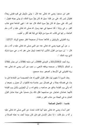 40
‫رجاله‬ ‫فتؤتى‬ ‫ه‬‫ر‬‫قب‬ ‫في‬ ‫بالرجل‬ ‫يؤتى‬ : ‫قال‬ ‫عنه‬ ‫تعالى‬ ‫هللا‬ ‫رضي‬ ‫مسعود‬ ‫ابن‬ ‫فعن‬
‫الن‬‫و‬‫فتق‬‫علي‬ ‫لك‬ ‫ليس‬‫يؤتى‬ ‫ثم‬ ،‫الملك‬ ‫ة‬‫ر‬‫سو‬ ‫أ‬‫ر‬‫يق‬ ‫كان‬ ‫قد‬ ‫سبيل‬ ‫قبلنا‬ ‫من‬: ‫فيقول‬ ‫جوفه‬
‫قال‬ ‫الملك‬ ‫ة‬‫ر‬‫سو‬ ‫أ‬‫ر‬‫يق‬ ‫كان‬ ‫قد‬ ‫سبيل‬ ‫علي‬ ‫لك‬ ‫ليس‬‫عذاب‬ ‫تمنع‬ ‫المانعة‬ ‫فهي‬ : ‫هللا‬ ‫عبد‬
‫ك‬ : ‫اية‬‫و‬‫ر‬ ‫في‬ ‫و‬ .‫القبر‬‫ن‬‫سلم‬ ‫و‬ ‫آله‬ ‫و‬ ‫عليه‬ ‫تعالى‬ ‫هللا‬ ‫صلى‬ ‫هللا‬ ‫رسول‬ ‫عهد‬ ‫في‬ ‫نسميها‬ ‫ا‬
.‫أطيب‬ ‫و‬ ‫أكثر‬ ‫فقد‬ ‫ليلة‬ ‫في‬ ‫أها‬‫ر‬‫ق‬ ‫من‬ ‫ة‬‫ر‬‫سو‬ ‫هللا‬ ‫كتاب‬ ‫في‬ ‫إنها‬ ‫و‬ ،‫المانعة‬
‫ا‬‫و‬‫بالر‬ ‫اني‬‫ر‬‫الطب‬ ‫اه‬‫و‬‫ر‬‫ي‬‫ائد‬‫و‬‫الز‬ ‫مجمع‬ ‫انظر‬ ‫صحيحة‬ ‫أو‬ ‫حسنة‬ ‫كالهما‬ ‫و‬ ‫تين‬7/127.
‫سلم‬ ‫و‬ ‫آله‬ ‫و‬ ‫عليه‬ ‫تعالى‬ ‫هللا‬ ‫صلى‬ ‫النبي‬ ‫عن‬ ‫عنه‬ ‫تعالى‬ ‫هللا‬ ‫رضي‬ ‫ة‬‫ر‬‫ي‬‫ر‬‫ه‬ ‫أبي‬ ‫عن‬ ‫و‬
‫تبارك‬ ‫ة‬‫ر‬‫سو‬ ‫هي‬ ‫و‬ ،‫له‬ ‫غفر‬ ‫حتى‬ ‫لرجل‬ ‫شفعت‬ ‫آية‬ ‫ثالثون‬ ‫آن‬‫ر‬‫الق‬ ‫من‬ ‫ة‬‫ر‬‫سو‬ ‫إن‬ " : ‫قال‬
‫ال‬‫المل‬ ‫بيده‬ ‫ذي‬." ‫ك‬
‫أحمد‬ ‫اه‬‫و‬‫ر‬2/229/321‫مذي‬‫التر‬ ‫و‬2999‫ماجه‬ ‫ابن‬ ‫و‬3786‫حبان‬ ‫ابن‬ ‫و‬1766
‫الحاكم‬ ‫و‬1/595‫عنه‬ ‫تعالى‬ ‫هللا‬ ‫رضي‬ ‫أنس‬ ‫عن‬ ‫نحوه‬ ‫و‬ .‫الذهبي‬ ‫افقه‬‫و‬‫و‬ ‫صححه‬ ‫و‬
.‫صحيح‬ ‫بسند‬ ‫الصغير‬ ‫و‬ ‫األوسط‬ ‫في‬ ‫اني‬‫ر‬‫الطب‬ ‫اه‬‫و‬‫ر‬
‫الشفاعة‬ ‫من‬ ‫الخصيصة‬ ‫هذه‬ ‫له‬ ‫يم‬‫ر‬‫الك‬ ‫آن‬‫ر‬‫الق‬ ‫فكل‬ ،‫لها‬ ‫مفهوم‬ ‫ال‬ ‫ة‬‫ر‬‫السو‬ ‫وهذه‬‫ما‬ ‫فإن‬
‫فضائل‬ ‫في‬ ‫و‬ ‫جملة‬ ‫فضائله‬ ‫في‬ ‫جاء‬‫و‬ ‫نحوهما‬ ‫و‬ ‫ان‬‫ر‬‫عم‬ ‫آل‬ ‫و‬ ‫ة‬‫ر‬‫كالبق‬ ‫منه‬ ‫خاصة‬ ‫سور‬
‫القيامة‬ ‫يوم‬ ‫يأتيان‬ ‫اوين‬‫ر‬‫ه‬‫الز‬ ‫أن‬ ‫و‬ ،‫له‬ ‫يشفع‬ ‫و‬ ‫صاحبه‬ ‫عن‬ ‫يدافع‬ ‫القيامة‬ ‫يوم‬ ‫يأتي‬ ‫أنه‬
‫آن‬‫ر‬‫الق‬ ‫حامل‬ ‫نجاة‬ ‫على‬ ً‫ا‬‫ضمني‬ ‫يدل‬ ‫ذلك‬ ‫فكل‬ ‫صاحبهما‬ ‫عن‬ ‫تحاجان‬ ‫غمامتان‬ ‫كأنهما‬
‫م‬ ‫الجملة‬ ‫في‬ ‫به‬ ‫العامل‬.‫فتنته‬ ‫و‬ ‫القبر‬ ‫عذاب‬ ‫ن‬
‫الصالحة‬ ‫األعمال‬ : ‫خامسا‬
‫عليه‬ ‫تعالى‬ ‫هللا‬ ‫صلى‬ ‫النبي‬ ‫عن‬ ‫تحدث‬ ‫كانت‬ ‫أنها‬ ‫عنها‬ ‫تعالى‬ ‫هللا‬ ‫رضي‬ ‫أسماء‬ ‫فعن‬
‫و‬ ‫الصالة‬ ‫عمله‬ ‫به‬ ‫أحف‬ ‫مؤمنا‬ ‫كان‬ ‫فإن‬ ‫ه‬‫ر‬‫قب‬ ‫اإلنسان‬ ‫دخل‬ ‫إذا‬ : ‫قالت‬ ‫سلم‬ ‫و‬ ‫آله‬ ‫و‬
 