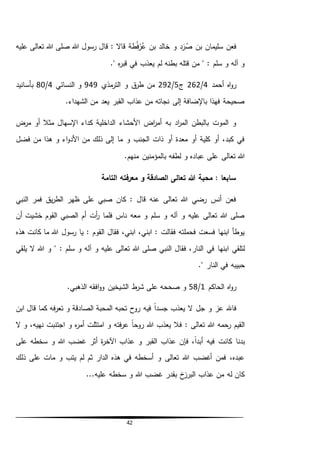 42
: ‫قاال‬ ‫طة‬ُ‫ف‬‫ر‬ُ‫ع‬ ‫بن‬ ‫خالد‬ ‫و‬ ‫د‬َ‫ر‬ُ‫ص‬ ‫بن‬ ‫سليمان‬ ‫فعن‬‫رسول‬ ‫قال‬‫عليه‬ ‫تعالى‬ ‫هللا‬ ‫صلى‬ ‫هللا‬
." ‫ه‬‫ر‬‫قب‬ ‫في‬ ‫يعذب‬ ‫لم‬ ‫بطنه‬ ‫قتله‬ ‫من‬ " : ‫سلم‬ ‫و‬ ‫آله‬ ‫و‬
‫أحمد‬ ‫اه‬‫و‬‫ر‬4/262‫ج‬5/292‫مذي‬‫التر‬ ‫و‬ ‫ق‬‫طر‬ ‫من‬949‫النسائي‬ ‫و‬4/80‫بأسانيد‬
.‫الشهداء‬ ‫من‬ ‫يعد‬ ‫القبر‬ ‫عذاب‬ ‫من‬ ‫نجاته‬ ‫إلى‬ ‫باإلضافة‬ ‫فهذا‬ ‫صحيحة‬
‫كد‬ ‫الداخلية‬ ‫األحشاء‬ ‫اض‬‫ر‬‫أم‬ ‫به‬ ‫اد‬‫ر‬‫الم‬ ‫بالبطن‬ ‫الموت‬ ‫و‬‫مرض‬ ‫أو‬ ‫مثال‬ ‫اإلسهال‬ ‫اء‬
‫فضل‬ ‫من‬ ‫هذا‬ ‫و‬ ‫اء‬‫و‬‫األد‬ ‫من‬ ‫ذلك‬ ‫إلى‬ ‫ما‬ ‫و‬ ‫الجنب‬ ‫ذات‬ ‫أو‬ ‫معدة‬ ‫أو‬ ‫كلية‬ ‫أو‬ ،‫كبد‬ ‫في‬
.‫منهم‬ ‫بالمؤمنين‬ ‫لطفه‬ ‫و‬ ‫عباده‬ ‫على‬ ‫تعالى‬ ‫هللا‬
‫التامة‬ ‫معرفته‬ ‫و‬ ‫الصادقة‬ ‫تعالى‬ ‫هللا‬ ‫محبة‬ : ‫سابعا‬
‫ا‬ ‫فمر‬ ‫يق‬‫ر‬‫الط‬ ‫ظهر‬ ‫على‬ ‫صبي‬ ‫كان‬ : ‫قال‬ ‫عنه‬ ‫تعالى‬ ‫هللا‬ ‫رضي‬ ‫أنس‬ ‫فعن‬‫لنبي‬
‫أن‬ ‫خشيت‬ ‫القوم‬ ‫الصبي‬ ‫أم‬ ‫أت‬‫ر‬ ‫فلما‬ ‫ناس‬ ‫معه‬ ‫و‬ ‫سلم‬ ‫و‬ ‫آله‬ ‫و‬ ‫عليه‬ ‫تعالى‬ ‫هللا‬ ‫صلى‬
‫رسول‬ ‫يا‬ : ‫القوم‬ ‫فقال‬ ،‫ابني‬ ،‫ابني‬ : ‫فقالت‬ ‫فحملته‬ ‫فسعت‬ ‫ابنها‬ ‫يوطأ‬‫هذه‬ ‫كانت‬ ‫ما‬ ‫هللا‬
‫في‬ ‫ابنها‬ ‫لتلقي‬" : ‫سلم‬ ‫و‬ ‫آله‬ ‫و‬ ‫عليه‬ ‫تعالى‬ ‫هللا‬ ‫صلى‬ ‫النبي‬ ‫فقال‬ ،‫النار‬‫يلقي‬ ‫ال‬ ‫هللا‬ ‫و‬
‫الن‬ ‫في‬ ‫حبيبه‬." ‫ار‬
‫الحاكم‬ ‫اه‬‫و‬‫ر‬1/58.‫الذهبي‬ ‫افقه‬‫و‬‫و‬ ‫الشيخين‬ ‫ط‬‫شر‬ ‫على‬ ‫صححه‬ ‫و‬
‫جل‬ ‫و‬ ‫عز‬ ‫فاهلل‬‫ابن‬ ‫قال‬ ‫كما‬ ‫فه‬‫ر‬‫تع‬ ‫و‬ ‫الصادقة‬ ‫المحبة‬ ‫تحبه‬ ‫روح‬ ‫فيه‬ ً‫ا‬‫جسد‬ ‫يعذب‬ ‫ال‬
‫ال‬ ‫و‬ ،‫نهيه‬ ‫اجتنبت‬ ‫و‬ ‫ه‬‫ر‬‫أم‬ ‫امتثلت‬ ‫و‬ ‫فته‬‫ر‬‫ع‬ ً‫ا‬‫روح‬ ‫هللا‬ ‫يعذب‬ ‫فال‬ : ‫تعالى‬ ‫هللا‬ ‫رحمه‬ ‫القيم‬
‫عذاب‬ ‫فإن‬ ،ً‫ا‬‫أبد‬ ‫فيه‬ ‫كانت‬ ‫بدنا‬‫على‬ ‫سخطه‬ ‫و‬ ‫هللا‬ ‫غضب‬ ‫أثر‬ ‫ة‬‫ر‬‫اآلخ‬ ‫عذاب‬ ‫و‬ ‫القبر‬
‫ذلك‬ ‫على‬ ‫مات‬ ‫و‬ ‫يتب‬ ‫لم‬ ‫ثم‬ ‫الدار‬ ‫هذه‬ ‫في‬ ‫أسخطه‬ ‫و‬ ‫تعالى‬ ‫هللا‬ ‫أغضب‬ ‫فمن‬ ،‫عبده‬
...‫عليه‬ ‫سخطه‬ ‫و‬ ‫هللا‬ ‫غضب‬ ‫بقدر‬ ‫خ‬‫البرز‬ ‫عذاب‬ ‫من‬ ‫له‬ ‫كان‬
 
