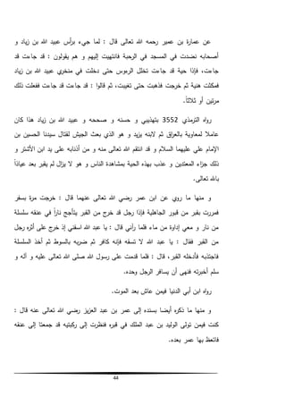 44
‫و‬ ‫ياد‬‫ز‬ ‫بن‬ ‫هللا‬ ‫عبيد‬ ‫أس‬‫ر‬‫ب‬ ‫جيء‬ ‫لما‬ : ‫قال‬ ‫تعالى‬ ‫هللا‬ ‫رحمه‬ ‫عمير‬ ‫بن‬ ‫ة‬‫ر‬‫عما‬ ‫عن‬
‫قد‬ ‫جاءت‬ ‫قد‬ : ‫يقولون‬ ‫هم‬ ‫و‬ ‫إليهم‬ ‫فانتهيت‬ ‫الرحبة‬ ‫في‬ ‫المسجد‬ ‫في‬ ‫نضدت‬ ‫أصحابه‬
‫ياد‬‫ز‬ ‫بن‬ ‫هللا‬ ‫عبيد‬ ‫ي‬‫منخر‬ ‫في‬ ‫دخلت‬ ‫حتى‬ ‫ءوس‬‫الر‬ ‫تخلل‬ ‫جاءت‬ ‫قد‬ ‫حية‬ ‫فإذا‬ ،‫جاءت‬
‫خرجت‬ ‫ثم‬ ‫هنية‬ ‫فمكثت‬‫ذلك‬ ‫ففعلت‬ ‫جاءت‬ ‫قد‬ ‫جاءت‬ ‫قد‬ : ‫ا‬‫و‬‫قال‬ ‫ثم‬ ،‫تغيبت‬ ‫حتى‬ ‫فذهبت‬
.ً‫ا‬‫ثالث‬ ‫أو‬ ‫تين‬‫ر‬‫م‬
‫مذي‬‫التر‬ ‫اه‬‫و‬‫ر‬3552‫كان‬ ‫هذا‬ ‫ياد‬‫ز‬ ‫بن‬ ‫هللا‬ ‫عبيد‬ ‫و‬ ‫صححه‬ ‫و‬ ‫حسنه‬ ‫و‬ ‫بتهذيبي‬
‫اق‬‫ر‬‫بالع‬ ‫لمعاوية‬ ‫عامال‬‫بن‬ ‫الحسين‬ ‫سيدنا‬ ‫لقتال‬ ‫الجيش‬ ‫بعث‬ ‫الذي‬ ‫هو‬ ‫و‬ ‫يد‬‫ز‬‫ي‬ ‫البنه‬ ‫ثم‬
‫انتقم‬ ‫قد‬ ‫و‬ ‫السالم‬ ‫عليهما‬ ‫علي‬ ‫اإلمام‬‫و‬ ‫األشتر‬ ‫ابن‬ ‫يد‬ ‫على‬ ‫أذنابه‬ ‫من‬ ‫و‬ ‫منه‬ ‫تعالى‬ ‫هللا‬
‫المعتدين‬ ‫اء‬‫ز‬‫ج‬ ‫ذلك‬ً‫ا‬‫عياذ‬ ‫بعد‬ ‫يقبر‬ ‫لم‬ ‫ال‬‫ز‬‫ي‬ ‫ال‬ ‫هو‬ ‫و‬ ‫الناس‬ ‫بمشاهدة‬ ‫الحية‬ ‫بهذه‬ ‫عذب‬ ‫و‬
‫تعالى‬ ‫باهلل‬.
‫بسفر‬ ‫ة‬‫ر‬‫م‬ ‫خرجت‬ : ‫قال‬ ‫عنهما‬ ‫تعالى‬ ‫هللا‬ ‫رضي‬ ‫عمر‬ ‫ابن‬ ‫عن‬ ‫ي‬‫رو‬ ‫ما‬ ‫منها‬ ‫و‬
‫م‬ ‫ج‬‫خر‬ ‫قد‬ ‫رجل‬ ‫فإذا‬ ‫الجاهلية‬ ‫قبور‬ ‫من‬ ‫بقبر‬ ‫فمررت‬‫سلسلة‬ ‫عنقه‬ ‫في‬ ً‫ا‬‫ر‬‫نا‬ ‫يتأجج‬ ‫القبر‬ ‫ن‬
‫رجل‬ ‫ه‬‫ر‬‫أث‬ ‫على‬ ‫ج‬‫خر‬ ‫إذ‬ ‫اسقني‬ ‫هللا‬ ‫عبد‬ ‫يا‬ : ‫قال‬ ‫آني‬‫ر‬ ‫فلما‬ ‫ماء‬ ‫من‬ ‫إداوة‬ ‫معي‬ ‫و‬ ‫نار‬ ‫من‬
‫السلسلة‬ ‫أخذ‬ ‫ثم‬ ‫بالسوط‬ ‫به‬‫ر‬‫ض‬ ‫ثم‬ ‫كافر‬ ‫فإنه‬ ‫تسقه‬ ‫ال‬ ‫هللا‬ ‫عبد‬ ‫يا‬ : ‫فقال‬ ‫القبر‬ ‫من‬
‫تعالى‬ ‫هللا‬ ‫صلى‬ ‫هللا‬ ‫رسول‬ ‫على‬ ‫قدمت‬ ‫فلما‬ : ‫قال‬ ،‫القبر‬ ‫فأدخله‬ ‫فاجتذبه‬‫و‬ ‫آله‬ ‫و‬ ‫عليه‬
.‫وحده‬ ‫الرجل‬ ‫يسافر‬ ‫أن‬ ‫فنهى‬ ‫ته‬‫ر‬‫أخب‬ ‫سلم‬
‫اب‬ ‫اه‬‫و‬‫ر‬.‫الموت‬ ‫بعد‬ ‫عاش‬ ‫فيمن‬ ‫الدنيا‬ ‫أبي‬ ‫ن‬
: ‫قال‬ ‫عنه‬ ‫تعالى‬ ‫هللا‬ ‫رضي‬ ‫يز‬‫ز‬‫الع‬ ‫عبد‬ ‫بن‬ ‫عمر‬ ‫إلى‬ ‫بسنده‬ ‫أيضا‬ ‫ه‬‫ر‬‫ذك‬ ‫ما‬ ‫منها‬ ‫و‬
‫عنقه‬ ‫إلى‬ ‫جمعتا‬ ‫قد‬ ‫كبتيه‬‫ر‬ ‫إلى‬ ‫فنظرت‬ ‫ه‬‫ر‬‫قب‬ ‫في‬ ‫الملك‬ ‫عبد‬ ‫بن‬ ‫الوليد‬ ‫تولى‬ ‫فيمن‬ ‫كنت‬
.‫بعده‬ ‫عمر‬ ‫بها‬ ‫فاتعظ‬
 