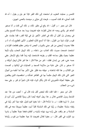 47
‫ق‬ ،‫آه‬ : ‫يقول‬ ‫و‬ ‫يئن‬ ‫هو‬ ‫فإذا‬ ‫القبر‬ ‫ذلك‬ ‫إلى‬ ‫استمعت‬ ‫ثم‬ ‫المغرب‬ ‫صليت‬ ‫و‬ ‫الشمس‬‫د‬
‫ب‬ ‫مرضت‬ ‫و‬ ‫لي‬‫ز‬‫من‬ ‫إلى‬ ‫فرحت‬ ...،‫أصوم‬ ‫كنت‬ ‫قد‬ ،‫أصلي‬ ‫كنت‬‫ي‬‫ر‬‫شه‬ ‫الحمى‬.‫ن‬
‫ذلك‬ ‫و‬ ،‫ذلك‬ ‫نظير‬ ‫لي‬ ‫وقع‬ ‫قد‬ : ‫أقول‬ ‫و‬ : ‫حجر‬ ‫ابن‬ ‫قال‬‫أني‬‫صغير‬ ‫أنا‬ ‫و‬ ‫كنت‬
‫بغلس‬ ‫الصبح‬ ‫صالة‬ ‫بعد‬ ‫يوما‬ ‫فخرجت‬ ‫عليه‬ ‫اءة‬‫ر‬‫للق‬ ‫تعالى‬ ‫هللا‬ ‫رحمه‬ ‫الدي‬‫و‬ ‫قبر‬ ‫أتعاهد‬
‫في‬ ‫بل‬ ‫األخير‬ ‫العشر‬ ‫في‬ ‫ذلك‬ ‫أن‬ ‫أظن‬ ‫بل‬ ‫مضان‬‫ر‬ ‫في‬‫على‬ ‫جلست‬ ‫فلما‬ ،‫القدر‬ ‫ليلة‬
‫و‬ ‫آه‬ ،‫آه‬ ،‫بآه‬ ‫الفظيع‬ ‫األنين‬ ‫و‬ ‫العظيم‬ ‫التأوه‬ ‫أسمع‬ ‫أنا‬ ‫فإذا‬ ..‫آن‬‫ر‬‫الق‬ ‫من‬ ‫شيئا‬ ‫أت‬‫ر‬‫ق‬ ‫و‬ ‫ه‬‫ر‬‫قب‬
‫و‬ ‫اءة‬‫ر‬‫الق‬ ‫فقطعت‬ ‫عظيم‬ ‫بياض‬ ‫له‬ ‫الجص‬ ‫و‬ ‫ة‬‫ر‬‫بالنو‬ ‫مبني‬ ‫قبر‬ ‫من‬ ‫عجني‬‫أز‬ ‫بصوت‬ ‫هكذا‬
‫تأوها‬ ‫يتأوه‬ ‫المعذب‬ ‫الرجل‬ ‫ذلك‬ ‫و‬ ،‫داخله‬ ‫من‬ ‫العذاب‬ ‫ذلك‬ ‫صوت‬ ‫فسمعت‬ ‫استمعت‬
‫خفي‬ ‫اإلسفار‬ ‫وقع‬ ‫فلما‬ ً‫ا‬‫من‬‫ز‬ ‫إليه‬ ‫فاستمعت‬ ‫عه‬‫يفز‬ ‫و‬ ‫القلب‬ ‫سماعه‬ ‫يقلق‬ ‫بحيث‬ ‫عظيما‬
‫و‬ ‫كته‬‫أدر‬ ‫لرجل‬ ‫فالن‬ ‫قبر‬ ‫هذا‬ : ‫قال‬ ‫هذا؟‬ ‫من‬ ‫قبر‬ : ‫فقلت‬ ‫إنسان‬ ‫بي‬ ‫فمر‬ ،‫عني‬ ‫حسه‬
‫الصمت‬ ‫و‬ ‫أوقاتها‬ ‫في‬ ‫ات‬‫و‬‫الصل‬ ‫و‬ ‫المسجد‬ ‫مة‬‫مالز‬ ‫من‬ ‫غاية‬ ‫على‬ ‫كان‬ ‫و‬ ‫صغير‬ ‫أنا‬
‫فته‬‫ر‬‫ع‬ ‫و‬ ‫شاهدته‬ ‫كله‬ ‫هذا‬ ‫و‬ ،‫الكالم‬ ‫عن‬‫ال‬‫و‬‫أح‬ ‫من‬ ‫أعلمه‬ ‫لما‬ ً‫ا‬‫جد‬ ‫األمر‬ ‫علي‬ ‫ر‬ُ‫فكب‬ ‫منه‬
‫يطلعون‬ ‫الذين‬ ‫استقصيت‬ ‫و‬ ‫فسألت‬ ‫الظاهر‬ ‫في‬ ‫بها‬ ً‫ا‬‫متلبس‬ ‫الرجل‬ ‫ذلك‬ ‫كان‬ ‫التي‬ ‫الخير‬
‫معه‬ ‫بقي‬ ‫و‬ ‫كبر‬ ‫ثم‬ ً‫ا‬‫ر‬‫تاج‬ ‫كان‬ ‫فإنه‬ ،‫با‬‫ر‬‫ال‬ ‫يأكل‬ ‫كان‬ ‫أنه‬ ‫فأخبروني‬ ‫اله‬‫و‬‫أح‬ ‫حقيقة‬ ‫على‬
.‫الحطام‬ ‫من‬ ‫شيء‬
‫بلد‬ ‫أهل‬ ‫لبعض‬ ‫ذلك‬ ‫قلت‬ ‫فلما‬ : ‫حجر‬ ‫ابن‬ ‫قال‬‫عبد‬ ‫هذا‬ ‫من‬ ‫أعجب‬ : ‫لي‬ ‫قال‬ ‫ه‬
‫أو‬ ‫للقاضي‬ ‫ال‬‫و‬‫رس‬ ‫كان‬ ‫أيضا‬ ‫فه‬‫ر‬‫أع‬ ‫رجل‬ ‫هذا‬ ‫و‬ ‫فالن‬ ‫القاضي‬ ‫رسول‬ ‫الباسط‬‫ل‬‫ثم‬ ‫ه‬‫ر‬‫أم‬
‫في‬ ‫أينا‬‫ر‬ ‫آخر‬ ‫ميتا‬ ‫عليه‬ ‫لننزل‬ ‫ه‬‫ر‬‫قب‬ ‫نا‬‫ر‬‫حف‬ ‫لما‬ : ‫قال‬ ‫شأنه؟‬ ‫ما‬ ‫و‬ : ‫فقلت‬ ‫ثروة‬ ‫ذا‬ ‫صار‬
‫ت‬ ‫في‬ ‫معه‬ ‫بوطا‬‫ر‬‫م‬ ً‫ا‬‫عظيم‬ ‫أسود‬ ً‫ا‬‫كلب‬ ‫السلسلة‬ ‫تلك‬ ‫في‬ ‫أينا‬‫ر‬ ‫و‬ ،‫عظيمة‬ ‫سلسلة‬ ‫قبته‬‫ر‬‫لك‬
‫نا‬‫ر‬‫باد‬ ‫و‬ ً‫ا‬‫عظيم‬ ً‫ا‬‫خوف‬ ‫فخفنا‬ ‫ه‬‫ر‬‫أظفا‬ ‫و‬ ‫بأنيابه‬ ‫نهشه‬ ‫يد‬‫ر‬‫ي‬ ‫أسه‬‫ر‬ ‫على‬ ‫اقف‬‫و‬ ‫هو‬ ‫و‬ ‫السلسلة‬
‫أيناها‬‫ر‬ ‫و‬ ‫ه‬‫ر‬‫قب‬ ‫من‬ ‫عظيمة‬ ‫حية‬ ‫لنا‬ ‫فخرجت‬ ‫لفالن‬ ‫نا‬‫ر‬‫حف‬ ‫و‬ : ‫قال‬ ‫القبر‬ ‫في‬ ‫اب‬‫ر‬‫الت‬ ‫برد‬
 