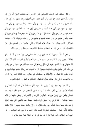 49
‫في‬ ‫آى‬‫ر‬ ‫أنه‬ ‫المنن‬ ‫لطائف‬ ‫في‬ ‫ه‬‫ر‬‫س‬ ‫هللا‬ ‫قدس‬ ‫اني‬‫ر‬‫الشع‬ ‫الوهاب‬ ‫عبد‬ ‫سيدي‬ ‫ذكر‬ ‫و‬
‫تحت‬ ‫نزل‬ ‫كأنه‬ ‫منامه‬‫عنده‬ ‫آى‬‫ر‬ ‫من‬ ‫فمنهم‬ ‫شديدة‬ ‫ال‬‫و‬‫أح‬ ‫على‬ ‫القبور‬ ‫أهل‬ ‫آى‬‫ر‬‫ف‬ ‫األرض‬
‫يك‬ ‫و‬ ‫يعضه‬ ً‫ا‬‫ر‬‫عقو‬ ً‫ا‬‫كلب‬‫ش‬‫عنده‬ ‫آى‬‫ر‬ ‫من‬ ‫منهم‬ ‫و‬ ،ً‫ا‬‫ثعبان‬ ‫عنده‬ ‫آى‬‫ر‬ ‫من‬ ‫منهم‬ ‫و‬ ،‫عليه‬ ‫ر‬
‫آى‬‫ر‬ ‫من‬ ‫منهم‬ ‫و‬ ،ً‫ا‬‫تمساح‬ ‫عنده‬ ‫آى‬‫ر‬ ‫من‬ ‫منهم‬ ‫و‬ ،‫ذئبا‬ ‫عنده‬ ‫آى‬‫ر‬ ‫من‬ ‫منهم‬ ‫و‬ ،ً‫ا‬‫ب‬‫ر‬‫عق‬
،ً‫ا‬‫ان‬‫ر‬‫فئ‬ ‫عنده‬ ‫آى‬‫ر‬ ‫من‬ ‫منهم‬ ‫و‬ ،‫ة‬‫ر‬‫ه‬ ‫عنده‬‫من‬ ‫منهم‬ ‫و‬‫آى‬‫ر‬ ‫من‬ ‫منهم‬ ‫و‬ ،‫بعوضا‬ ‫عنده‬ ‫آى‬‫ر‬
‫فسألت‬ : ‫قال‬ ‫اغيث‬‫ر‬‫ب‬ ‫عنده‬ ‫آى‬‫ر‬ ‫من‬ ‫منهم‬ ‫و‬ ،ً‫ال‬‫قم‬ ‫عنده‬ ‫آى‬‫ر‬ ‫من‬ ‫منهم‬ ‫و‬ ،ً‫ا‬‫بق‬ ‫عنده‬
‫هذا‬ ‫على‬ ‫هم‬‫قبور‬ ‫في‬ ‫تطورت‬ ‫التي‬ ‫المؤذيات‬ ‫هذه‬ ‫أصل‬ ‫عن‬ ‫هناك‬ ‫الذين‬ ‫المالئكة‬
..‫ذلك‬ ‫نحو‬ ‫و‬ ،‫ظن‬ ‫سوء‬ ‫و‬ ،‫بالناس‬ ‫ية‬‫ر‬‫سخ‬ ‫و‬ ‫نميمة‬ ‫و‬ ‫غيبة‬ ‫هي‬ : ‫فقيل‬ ‫التفصيل‬
‫كان‬ ‫لما‬ ‫أنه‬ ‫العطار‬ ‫جؤنة‬ ‫في‬ ‫تعالى‬ ‫هللا‬ ‫رحمه‬ ‫الصديق‬ ‫أحمد‬ ‫سيدي‬ ‫أستاذنا‬ ‫ذكر‬ ‫و‬
‫من‬ ‫رجال‬ ‫ليلة‬ ‫آى‬‫ر‬ ‫مور‬‫بآز‬ ‫معتقال‬‫فه‬‫ر‬‫معا‬‫االستعمار‬ ‫أيام‬ ‫البيضاء‬ ‫بالدار‬ ‫قاضيا‬ ‫كان‬ ‫و‬
‫يتقلب‬ ‫هو‬ ‫و‬ ‫حديد‬ ‫من‬ ‫سفافيد‬ ‫جسده‬ ‫في‬ ‫ووضع‬ ً‫ا‬‫ر‬‫نا‬ ‫ه‬‫ر‬‫قب‬ ‫عليه‬ ‫أضرم‬ ‫قد‬ ‫و‬ ‫توفي‬ ‫كأنه‬
‫لبطن‬ ً‫ا‬‫ر‬‫ظه‬ ‫النار‬ ‫تلك‬ ‫في‬‫و‬ ‫بالرؤيا‬ ‫فيها‬ ‫ه‬‫ر‬‫نخب‬ ‫رسالة‬ ‫إليه‬ ‫فكتبت‬ : ‫قال‬ ً‫ا‬‫عوب‬‫مر‬ ‫فاستيقظ‬
‫الرؤيا‬ ‫من‬ ‫أشهر‬ ‫ثالثة‬ ‫بعد‬ ‫و‬ ‫يفعل‬ ‫فلم‬ ‫وظيفته‬ ‫من‬ ‫االستقالة‬ ‫و‬ ‫تعالى‬ ‫هللا‬ ‫ى‬‫بتقو‬ ‫ته‬‫ر‬‫أم‬
.‫آمين‬ ‫العافية‬ ‫و‬ ‫العفو‬ ‫و‬ ‫السالمة‬ ‫تعالى‬ ‫هللا‬ ‫نسأل‬ ‫حالته‬ ‫على‬ ‫توفي‬ ‫و‬ ‫نعيه‬ ‫جاءنا‬
‫عقو‬ ‫منذ‬ ‫توفي‬ ‫رجال‬ ‫أعرف‬ ‫به‬‫ر‬ ‫عبد‬ ‫أنا‬ ‫و‬‫و‬ ‫الخمس‬ ‫ات‬‫و‬‫الصل‬ ‫على‬ ‫محافظا‬ ‫كان‬ ‫د‬
‫أوضاعه‬ ‫انقلبت‬ ‫ه‬‫ر‬‫عم‬ ‫من‬ ‫السبعين‬ ‫جاوز‬ ‫قد‬ ‫كان‬ ‫و‬ ‫حياته‬ ‫آخر‬ ‫في‬ ‫و‬ ،ً‫ا‬‫ر‬‫ظاه‬ ‫العبادة‬
‫في‬ ‫يطعن‬ ‫فصار‬‫يتكلم‬ ‫و‬ ‫منهما‬ ‫يسخر‬ ‫و‬ ‫التصوف‬ ‫و‬ ‫الشرف‬ ‫و‬ ‫العلم‬ ‫أهل‬ ‫من‬ ‫رجلين‬
‫انة‬‫ز‬‫ن‬‫ز‬ ‫باب‬ ‫إلى‬ ‫فانتهى‬ ‫عنه‬ ‫يبحث‬ ‫كأنه‬ ‫الده‬‫و‬‫أ‬ ‫بعض‬ ‫آى‬‫ر‬ ‫توفي‬ ‫لما‬ ‫و‬ ‫عالنية‬ ‫فيهما‬
‫فوج‬‫يمكنك‬ ‫فال‬ ‫مسجون‬ ‫عندنا‬ ‫الدك‬‫و‬ ‫إن‬ : ‫له‬ ‫فقال‬ ‫الده‬‫و‬ ‫عن‬ ‫فسأله‬ ‫رجال‬ ‫بابها‬ ‫عند‬ ‫د‬
‫أثر‬ ‫و‬ ‫السالسل‬ ‫في‬ ‫يجر‬ ‫به‬ ‫فجيء‬ : ‫قال‬ ‫الباب‬ ‫له‬ ‫ففتح‬ ‫استعطفه‬ ‫و‬ ‫عليه‬ ‫فألح‬ ‫مقابلته‬
.‫انة‬‫ز‬‫ن‬‫ز‬‫ال‬ ‫باب‬ ‫عليه‬ ‫ا‬‫و‬‫اقفل‬ ‫و‬ ‫ردوه‬ ‫ثم‬ ‫اءينا‬‫ر‬‫فت‬ : ‫قال‬ ‫عليه‬ ‫بائن‬ ‫العذاب‬ ‫و‬ ‫يق‬‫ر‬‫الح‬
 