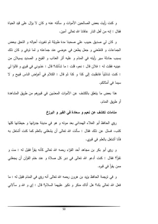 50
‫األ‬ ‫الصالحين‬ ‫بعض‬ ‫أيت‬‫ر‬ ‫كنت‬ ‫و‬‫الحياة‬ ‫قيد‬ ‫على‬ ‫ال‬‫ز‬‫ي‬ ‫ال‬ ‫كان‬ ‫و‬ ‫عنه‬ ‫سألته‬ ‫و‬ ‫ات‬‫و‬‫م‬
.‫آمين‬ ‫تعالى‬ ‫هللا‬ ‫عافانا‬ ‫النار‬ ‫أهل‬ ‫من‬ ‫إنه‬ : ‫فقال‬
‫ببعض‬ ‫التحق‬ ‫و‬ ‫اله‬‫و‬‫أح‬ ‫تغيرت‬ ‫ثم‬ ‫طويلة‬ ‫مدة‬ ‫صحبنا‬ ‫علي‬ ‫حبيب‬ ‫صديق‬ ‫لي‬ ‫كان‬ ‫و‬
‫ذلك‬ ‫كان‬ ‫و‬ ‫توفي‬ ‫لما‬ ‫و‬ ‫جماعته‬ ‫عند‬ ‫عرضي‬ ‫في‬ ‫يطعن‬ ‫جعل‬ ‫و‬ ‫قاطعني‬ ‫و‬ ‫الجماعات‬
‫أيته‬‫ر‬ ‫سير‬ ‫حادثة‬ ‫بسبب‬‫من‬ ‫يسيالن‬ ‫الصديد‬ ‫و‬ ‫القيح‬ ‫و‬ ‫العذاب‬ ‫أثر‬ ‫عليه‬ ‫و‬ ‫المنام‬ ‫في‬
‫لي‬ ‫ا‬‫و‬‫قال‬ ‫و‬ ‫ي‬‫قبر‬ ‫في‬ ‫عذبوني‬ : ‫قال‬ ‫شأنك؟‬ ‫ما‬ : ‫قلت‬ ،‫نعم‬ : ‫قال‬ ‫فالن‬ : ‫له‬ ‫فقلت‬ ‫عينيه‬
‫ال‬ ‫و‬ ‫قبيح‬ ‫الناس‬ ‫اض‬‫ر‬‫أع‬ ‫في‬ ‫الكالم‬ : ‫قال‬ ‫ثم‬ ‫كذا‬ ‫و‬ ‫كذا‬ ‫إلى‬ ‫فانقلبت‬ ً‫ا‬‫شاذلي‬ ‫كنت‬ :
.‫أمثالكم‬ ‫في‬ ‫سيما‬
‫بالكشف‬ ‫يتعلق‬ ‫ما‬ ‫بعض‬ ‫هذا‬‫المشاهدة‬ ‫يق‬‫ر‬‫ط‬ ‫من‬ ‫هم‬‫قبور‬ ‫في‬ ‫المعذبين‬ ‫ات‬‫و‬‫األم‬ ‫عن‬
.‫المنام‬ ‫يق‬‫ر‬‫ط‬ ‫أو‬
‫البرزخ‬ ‫و‬ ‫القبر‬ ‫في‬ ‫سعادة‬ ‫و‬ ‫نعيم‬ ‫عن‬ ‫تكشف‬ ‫منامات‬
‫كلها‬ ‫حيطانها‬ ‫و‬ ‫انها‬‫ر‬‫جد‬ ‫مدينة‬ ‫في‬ ‫هو‬ ‫و‬ ‫موته‬ ‫بعد‬ ‫الهمداني‬ ‫العالء‬ ‫أبو‬ ‫الحافظ‬ ‫ي‬‫رؤ‬
‫كنت‬ ‫كما‬ ‫بالعلم‬ ‫يشغلني‬ ‫أن‬ ‫تعالى‬ ‫هللا‬ ‫سألت‬ : ‫فقال‬ ‫ذلك‬ ‫عن‬ ‫فسئل‬ ،‫كتب‬‫به‬ ‫أشتغل‬
.‫ي‬‫قبر‬ ‫في‬ ‫بالعلم‬ ‫أشتغل‬ ‫فأنا‬
‫و‬ ‫مت‬ : ‫له‬ ‫فقيل‬ ‫أ‬‫ر‬‫يق‬ ‫كأنه‬ ‫تعالى‬ ‫هللا‬ ‫رحمه‬ ‫اء‬‫ر‬‫الق‬ ‫أحد‬ ‫مجاهد‬ ‫بن‬ ‫بكر‬ ‫أبو‬ ‫ي‬‫رؤ‬ ‫و‬
‫يجعلني‬ ‫أن‬ ‫آن‬‫ر‬‫الق‬ ‫ختم‬ ‫عند‬ ‫و‬ ‫صالة‬ ‫كل‬ ‫دبر‬ ‫في‬ ‫تعالى‬ ‫هللا‬ ‫أدعو‬ ‫كنت‬ : ‫فقال‬ ‫أ؟‬‫ر‬‫تق‬
.‫ه‬‫ر‬‫قب‬ ‫في‬ ‫أ‬‫ر‬‫يق‬ ‫ممن‬
‫تعال‬ ‫هللا‬ ‫رحمه‬ ‫هرون‬ ‫بن‬ ‫يد‬‫ز‬‫ي‬ ‫الحافظ‬ ‫ترجمة‬ ‫في‬ ‫و‬‫ى‬‫ما‬ : ‫له‬ ‫فقيل‬ ‫المنام‬ ‫في‬ ‫ي‬‫رؤ‬ ‫أنه‬
‫سأالني‬ ‫و‬ ‫هللا‬ ‫و‬ ‫إي‬ : ‫قال‬ ‫السالم؟‬ ‫عليهما‬ ‫نكير‬ ‫و‬ ‫منكر‬ ‫أتاك‬ ‫هل‬ ‫بك؟‬ ‫تعالى‬ ‫هللا‬ ‫فعل‬
 