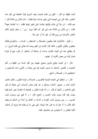 54
‫هذه‬ ‫أهل‬ ‫في‬ ‫فاجعله‬ ً‫ا‬‫اب‬‫و‬‫ث‬ ‫ة‬‫ر‬‫السو‬ ‫لهذه‬ ‫قسمت‬ ‫كنت‬ ‫إن‬ ‫اللهم‬ : ‫قال‬ ‫ثم‬ ‫أها‬‫ر‬‫فق‬ ‫أيامه‬
‫ف‬ ‫بن‬ ‫فالن‬ ‫أنت‬ : ‫فقالت‬ ‫أة‬‫ر‬‫ام‬ ‫جاءته‬ ‫تليها‬ ‫التي‬ ‫الجمعة‬ ‫في‬ ‫كان‬ ‫فلما‬ ،‫المقابر‬: ‫قال‬ ‫النة‬
‫ههنا؟‬ ‫أجلسك‬ ‫ما‬ : ‫فقلت‬ ‫ها‬‫قبر‬ ‫شفير‬ ‫على‬ ‫جالسة‬ ‫أيتها‬‫ر‬‫ف‬ ‫ماتت‬ ‫لي‬ ً‫ا‬‫بنت‬ ‫إن‬ : ‫قالت‬ ‫نعم‬
‫ألهل‬ ‫ابها‬‫و‬‫ث‬ ‫جعل‬ ‫و‬ " ‫يس‬ " ‫ة‬‫ر‬‫سو‬ ‫أ‬‫ر‬‫فق‬ ‫أمه‬ ‫قبر‬ ‫إلى‬ ‫جاء‬ ‫فالنة‬ ‫بن‬ ‫فالن‬ ‫إن‬ : ‫قالت‬
.‫هذا‬ ‫نحو‬ ‫أو‬ ‫لنا‬ ‫غفر‬ ‫أو‬ ‫ذلك‬ ‫روح‬ ‫من‬ ‫فأصابنا‬ ‫المقابر‬
‫بالصدقة‬ ‫ينتفعون‬ ‫كما‬ ‫ات‬‫و‬‫فاألم‬ : ‫أقول‬ ‫و‬‫كذلك‬ ‫باإلجماع‬ ...‫الدعاء‬ ‫و‬ ‫االستغفار‬ ‫و‬
‫و‬ : ‫الروح‬ ‫كتابه‬ ‫في‬ ‫تعالى‬ ‫هللا‬ ‫رحمه‬ ‫القيم‬ ‫ابن‬ ‫اإلمام‬ ‫قال‬ ‫لذلك‬ ‫و‬ ‫يم‬‫ر‬‫الك‬ ‫آن‬‫ر‬‫بالق‬ ‫ينتفعون‬
‫اءة‬‫ر‬‫ق‬ ‫أو‬ ‫حج‬ ‫اب‬‫و‬‫ث‬ ‫أو‬ ‫استغفار‬ ‫أو‬ ‫صدقة‬ ‫أو‬ ‫بدعاء‬ ‫العذاب‬ ‫الميت‬ ‫أي‬ ‫عنه‬ ‫ينقطع‬ ‫قد‬
.‫هم‬‫غير‬ ‫أو‬ ‫به‬‫ر‬‫أقا‬ ‫بعض‬ ‫من‬ ‫إليه‬ ‫تصل‬
‫ب‬ ‫ينتفع‬ ‫الميت‬ ‫إن‬ : ‫قال‬‫أهل‬ ‫و‬ ‫الفقهاء‬ ‫من‬ ‫السنة‬ ‫أهل‬ ‫بين‬ ‫عليهما‬ ‫مجمع‬ ‫ين‬‫ر‬‫أم‬
‫و‬ ‫المسلمين‬ ‫دعاء‬ ‫الثاني‬ ‫و‬ ،‫حياته‬ ‫في‬ ‫فيه‬ ‫الميت‬ ‫تسبب‬ ‫ما‬ ‫أحدهما‬ ‫التفسير‬ ‫و‬ ‫الحديث‬
.‫الحج‬ ‫و‬ ‫الصدقة‬ ‫و‬ ‫له‬ ‫هم‬‫استغفار‬
‫فذهب‬ ‫الذكر‬ ‫و‬ ‫آن‬‫ر‬‫الق‬ ‫اءة‬‫ر‬‫ق‬ ‫و‬ ‫الصالة‬ ‫و‬ ‫كالصوم‬ ‫البدنية‬ ‫العبادة‬ ‫في‬ ‫ا‬‫و‬‫اختلف‬ ‫و‬ : ‫قال‬
‫جمهو‬ ‫و‬ ‫أحمد‬ ‫اإلمام‬‫حنيفة‬ ‫أبي‬ ‫أصحاب‬ ‫بعض‬ ‫قول‬ ‫هو‬ ‫و‬ ‫وصلها‬ ‫السلف‬ ‫ر‬‫ذكر‬ ‫ثم‬
‫ث‬ ‫أدلتها‬ ‫و‬ ‫المذاهب‬ ‫باقي‬‫م‬‫فهذا‬ ‫ة‬‫ر‬‫أج‬ ‫بغير‬ ً‫ا‬‫تطوع‬ ‫له‬ ‫إهداؤها‬ ‫و‬ ‫آن‬‫ر‬‫الق‬ ‫اءة‬‫ر‬‫ق‬ ‫أما‬ ‫و‬ : ‫قال‬
‫اب‬‫و‬‫ث‬ ‫وصول‬ ‫بين‬ ‫ق‬‫فر‬ ‫ال‬ ‫و‬ : ‫قال‬ ،‫الحج‬ ‫و‬ ‫الصوم‬ ‫اب‬‫و‬‫ث‬ ‫يصل‬ ‫كما‬ ‫إليه‬ ‫يصل‬
‫أح‬ ‫إن‬ ‫القائل‬ ‫و‬ ‫الدعاء‬ ‫و‬ ‫اءة‬‫ر‬‫الق‬ ‫اب‬‫و‬‫ث‬ ‫وصول‬ ‫بين‬ ‫و‬ ...‫الصوم‬‫يفعل‬ ‫لم‬ ‫السلف‬ ‫من‬ ً‫ا‬‫د‬
‫السلف‬ ‫أن‬ ‫يه‬‫ر‬‫يد‬ ‫فما‬ ‫يعلمه‬ ‫لم‬ ‫ما‬ ‫نفي‬ ‫على‬ ‫شهادة‬ ‫هذا‬ ‫فإن‬ ‫به‬ ‫له‬ ‫علم‬ ‫ال‬ ‫ما‬ ‫قائل‬ ‫ذلك‬
.‫عليه‬ ‫هم‬‫حضر‬ ‫من‬ ‫يشهدون‬ ‫ال‬ ‫و‬ ‫يفعلون‬ ‫ا‬‫و‬‫كان‬
 