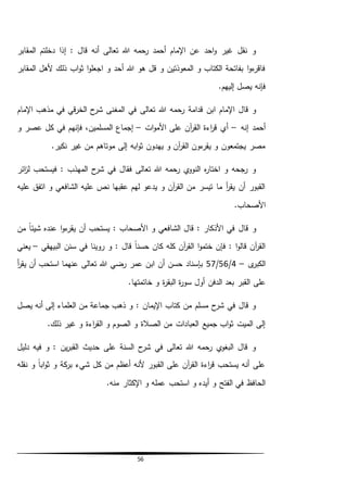 56
‫د‬ ‫إذا‬ : ‫قال‬ ‫أنه‬ ‫تعالى‬ ‫هللا‬ ‫رحمه‬ ‫أحمد‬ ‫اإلمام‬ ‫عن‬ ‫احد‬‫و‬ ‫غير‬ ‫نقل‬ ‫و‬‫المقابر‬ ‫خلتم‬
‫المقابر‬ ‫ألهل‬ ‫ذلك‬ ‫اب‬‫و‬‫ث‬ ‫ا‬‫و‬‫اجعل‬ ‫و‬ ‫أحد‬ ‫هللا‬ ‫هو‬ ‫قل‬ ‫و‬ ‫المعوذتين‬ ‫و‬ ‫الكتاب‬ ‫بفاتحة‬ ‫ا‬‫و‬‫ء‬‫فاقر‬
.‫إليهم‬ ‫يصل‬ ‫فإنه‬
‫الم‬ ‫في‬ ‫تعالى‬ ‫هللا‬ ‫رحمه‬ ‫قدامة‬ ‫ابن‬ ‫اإلمام‬ ‫قال‬ ‫و‬‫غ‬‫اإلمام‬ ‫مذهب‬ ‫في‬ ‫قي‬‫ر‬‫الخ‬ ‫ح‬‫شر‬ ‫نى‬
‫إنه‬ ‫أحمد‬–‫ات‬‫و‬‫األم‬ ‫على‬ ‫آن‬‫ر‬‫الق‬ ‫اءة‬‫ر‬‫ق‬ ‫أي‬–‫ك‬ ‫في‬ ‫فإنهم‬ ،‫المسلمين‬ ‫إجماع‬‫و‬ ‫عصر‬ ‫ل‬
.‫نكير‬ ‫غير‬ ‫من‬ ‫موتاهم‬ ‫إلى‬ ‫ابه‬‫و‬‫ث‬ ‫يهدون‬ ‫و‬ ‫آن‬‫ر‬‫الق‬ ‫ءون‬‫يقر‬ ‫و‬ ‫يجتمعون‬ ‫مصر‬
‫ائر‬‫ز‬‫ل‬ ‫فيستحب‬ : ‫المهذب‬ ‫ح‬‫شر‬ ‫في‬ ‫فقال‬ ‫تعالى‬ ‫هللا‬ ‫رحمه‬ ‫ي‬‫النوو‬ ‫ه‬‫ر‬‫اختا‬ ‫و‬ ‫رجحه‬ ‫و‬
‫عليه‬ ‫اتفق‬ ‫و‬ ‫الشافعي‬ ‫عليه‬ ‫نص‬ ‫عقبها‬ ‫لهم‬ ‫يدعو‬ ‫و‬ ‫آن‬‫ر‬‫الق‬ ‫من‬ ‫تيسر‬ ‫ما‬ ‫أ‬‫ر‬‫يق‬ ‫أن‬ ‫القبور‬
.‫األصحاب‬
‫من‬ ً‫ا‬‫شيئ‬ ‫عنده‬ ‫ا‬‫و‬‫ء‬‫يقر‬ ‫أن‬ ‫يستحب‬ : ‫األصحاب‬ ‫و‬ ‫الشافعي‬ ‫قال‬ : ‫األذكار‬ ‫في‬ ‫قال‬ ‫و‬
‫البيهقي‬ ‫سنن‬ ‫في‬ ‫روينا‬ ‫و‬ : ‫قال‬ ً‫ا‬‫حسن‬ ‫كان‬ ‫كله‬ ‫آن‬‫ر‬‫الق‬ ‫ا‬‫و‬‫ختم‬ ‫فإن‬ : ‫ا‬‫و‬‫قال‬ ‫آن‬‫ر‬‫الق‬–‫يعني‬
‫ى‬‫الكبر‬–4/56/57‫أ‬‫ر‬‫يق‬ ‫أن‬ ‫استحب‬ ‫عنهما‬ ‫تعالى‬ ‫هللا‬ ‫رضي‬ ‫عمر‬ ‫ابن‬ ‫أن‬ ‫حسن‬ ‫بإسناد‬
‫أول‬ ‫الدفن‬ ‫بعد‬ ‫القبر‬ ‫على‬.‫خاتمتها‬ ‫و‬ ‫ة‬‫ر‬‫البق‬ ‫ة‬‫ر‬‫سو‬
‫يصل‬ ‫أنه‬ ‫إلى‬ ‫العلماء‬ ‫من‬ ‫جماعة‬ ‫ذهب‬ ‫و‬ : ‫اإليمان‬ ‫كتاب‬ ‫من‬ ‫مسلم‬ ‫ح‬‫شر‬ ‫في‬ ‫قال‬ ‫و‬
.‫ذلك‬ ‫غير‬ ‫و‬ ‫اءة‬‫ر‬‫الق‬ ‫و‬ ‫الصوم‬ ‫و‬ ‫الصالة‬ ‫من‬ ‫العبادات‬ ‫جميع‬ ‫اب‬‫و‬‫ث‬ ‫الميت‬ ‫إلى‬
‫دليل‬ ‫فيه‬ ‫و‬ : ‫ين‬‫ر‬‫القب‬ ‫حديث‬ ‫على‬ ‫السنة‬ ‫ح‬‫شر‬ ‫في‬ ‫تعالى‬ ‫هللا‬ ‫رحمه‬ ‫ي‬‫البغو‬ ‫قال‬ ‫و‬
‫ث‬ ‫و‬ ‫كة‬‫بر‬ ‫شيء‬ ‫كل‬ ‫من‬ ‫أعظم‬ ‫ألنه‬ ‫القبور‬ ‫على‬ ‫آن‬‫ر‬‫الق‬ ‫اءة‬‫ر‬‫ق‬ ‫يستحب‬ ‫أنه‬ ‫على‬‫نقله‬ ‫و‬ ً‫ا‬‫اب‬‫و‬
‫أ‬ ‫و‬ ‫الفتح‬ ‫في‬ ‫الحافظ‬‫ي‬‫د‬.‫منه‬ ‫اإلكثار‬ ‫و‬ ‫عمله‬ ‫استحب‬ ‫و‬ ‫ه‬
 