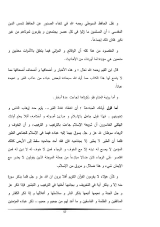 57
‫عن‬ ‫الصدور‬ ‫شفاء‬ ‫في‬ ‫هللا‬ ‫رحمه‬ ‫السيوطي‬ ‫الحافظ‬ ‫نقل‬ ‫و‬‫الدين‬ ‫شمس‬ ‫الحافظ‬
‫غير‬ ‫من‬ ‫لموتاهم‬ ‫ءون‬‫يقر‬ ‫و‬ ‫يجتمعون‬ ‫عصر‬ ‫كل‬ ‫في‬ ‫ا‬‫و‬‫ال‬‫ز‬ ‫ما‬ ‫المسلمين‬ ‫أن‬ : ‫المقدسي‬
.ً‫ا‬‫إجماع‬ ‫ذلك‬ ‫فكان‬ ‫نكير‬
‫و‬ ‫معذبين‬ ‫ات‬‫و‬‫باألم‬ ‫يتعلق‬ ‫فيما‬ ‫ائي‬‫ر‬‫الم‬ ‫و‬ ‫الوقائع‬ ‫أن‬ ‫كله‬ ‫هذا‬ ‫من‬ ‫المقصود‬ ‫و‬
.‫األحاديث‬ ‫من‬ ‫أوردناه‬ ‫لما‬ ‫مؤيدة‬ ‫هي‬ ‫منعمين‬
‫هللا‬ ‫رحمه‬ ‫القيم‬ ‫ابن‬ ‫قال‬‫مما‬ ‫أضعافها‬ ‫أضعاف‬ ‫و‬ ‫أضعافها‬ ‫و‬ ‫األخبار‬ ‫هذه‬ ‫و‬ : ‫تعال‬
‫نعيمه‬ ‫و‬ ‫القبر‬ ‫عذاب‬ ‫من‬ ‫عباده‬ ‫لبعض‬ ‫سبحانه‬ ‫هللا‬ ‫اه‬‫ر‬‫أ‬ ‫مما‬ ‫الكتاب‬ ‫هذا‬ ‫لها‬ ‫يتسع‬ ‫ال‬
.ً‫ا‬‫عيان‬
.‫أسفار‬ ‫عدة‬ ‫لجاءت‬ ‫ناها‬‫ر‬‫ذك‬ ‫فلو‬ ‫المنام‬ ‫رؤية‬ ‫أما‬ ‫و‬
‫قول‬ ‫أما‬‫الن‬ ‫هاب‬‫إر‬ ‫منه‬ ‫يلزم‬ ...‫القبر‬ ‫فتنة‬ ‫اعتقاد‬ ‫أن‬ : ‫المبتدعة‬ ‫أولئك‬‫و‬ ‫اس‬
‫أولئك‬ ‫يعلم‬ ‫أفال‬ ،‫أحكامه‬ ‫و‬ ‫أصوله‬ ‫مبادئ‬ ‫و‬ ‫باإلسالم‬ ‫جاهل‬ ‫قول‬ ‫فهذا‬ ...‫تخويفهم‬
‫و‬ ‫الخوف‬ ‫أن‬ ‫و‬ ،‫هيب‬‫التر‬ ‫و‬ ‫غيب‬‫بالتر‬ ‫جاءت‬ ‫اإلسالم‬ ‫يعة‬‫ر‬‫ش‬ ‫أن‬ ‫الخاسرون‬ ‫الهلكى‬
‫سوطان‬ ‫الرجاء‬‫الطير‬ ‫كجناحي‬ ‫اإلسالم‬ ‫في‬ ‫فهما‬ ‫عباده‬ ‫إليه‬ ‫بهما‬ ‫يسوق‬ ‫جل‬ ‫و‬ ‫عز‬ ‫هلل‬
‫بجناح‬ ‫إال‬ ‫يطير‬ ‫ال‬ ‫الطير‬ ‫أن‬ ‫فكما‬‫يه‬‫األرض‬ ‫إلى‬ ‫سقط‬ ‫جناحيه‬ ‫أحد‬ ‫فقد‬ ‫فإن‬‫كذلك‬
‫فمن‬ ‫له‬ ‫دين‬ ‫ال‬ ‫له‬ ‫خوف‬ ‫ال‬ ‫فمن‬ ‫الرجاء‬ ‫و‬ ‫الخوف‬ ‫مع‬ ‫إال‬ ‫دينه‬ ‫له‬ ‫يصح‬ ‫ال‬ ‫المؤمن‬
‫مع‬ ‫يضر‬ ‫ال‬ ‫يقولون‬ ‫الذين‬ ‫المرجئة‬ ‫جملة‬ ‫من‬ ً‫ا‬‫مبتدع‬ ‫ضاال‬ ‫كان‬ ‫الرجاء‬ ‫على‬ ‫اقتصر‬
.‫اإلسالم‬ ‫من‬ ‫مروق‬ ‫و‬ ‫ضالل‬ ‫هذا‬ ‫و‬ ‫شيء‬ ‫اإليمان‬
‫ة‬‫ر‬‫سو‬ ‫يذكر‬ ‫قلما‬ ‫جل‬ ‫و‬ ‫عز‬ ‫هللا‬ ‫ان‬ ‫يرون‬ ‫أفال‬ ‫يم‬‫ر‬‫الك‬ ‫آن‬‫ر‬‫الق‬ ‫ءون‬‫يقر‬ ‫ال‬ ‫الء‬‫ؤ‬‫ه‬ ‫كأن‬ ‫و‬
‫عز‬ ‫ذكر‬ ‫فإذا‬ ‫التبشير‬ ‫و‬ ‫غيب‬‫التر‬ ‫في‬ ‫أختها‬ ‫بجانبها‬ ‫و‬ ‫التخويف‬ ‫في‬ ‫آية‬ ‫يذكر‬ ‫و‬ ‫إال‬ ‫منه‬
‫إذ‬ ‫و‬ ‫أغاللها‬ ‫و‬ ‫سالسلها‬ ‫و‬ ‫النار‬ ‫بذكر‬ ‫أتبعها‬ ‫نعيمها‬ ‫و‬ ‫الجنة‬ ‫جل‬ ‫و‬‫ا‬‫و‬ ‫الكفار‬ ‫ذكر‬
‫و‬ ‫الظلمة‬ ‫و‬ ‫المنافقين‬‫المؤمنين‬ ‫عباده‬ ‫ذكر‬ ...‫حميم‬ ‫و‬ ‫جحيم‬ ‫من‬ ‫لهم‬ ‫أعد‬ ‫ما‬ ‫و‬ ‫الفاسقين‬
 