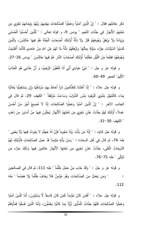 59
" : ‫فقال‬ ‫مقابلهم‬ ‫ذكر‬َّ‫ن‬ِّ‫إ‬َ‫ين‬ِّ‫ذ‬َّ‫ال‬‫ا‬‫و‬ُ‫ن‬َ‫آم‬‫ا‬‫و‬ُ‫ل‬ِّ‫م‬َ‫ع‬َ‫و‬ِّ‫ات‬ َ‫ح‬ِّ‫ال‬ َّ‫الص‬‫م‬ِّ‫يه‬ِّ‫د‬‫ه‬َ‫ي‬‫م‬ُ‫ُّه‬‫ب‬َ‫ر‬‫م‬ِّ‫ه‬ِّ‫ان‬َ‫يم‬ِّ‫إ‬ِّ‫ب‬‫ي‬ِّ‫ر‬‫ج‬َ‫ت‬‫ن‬ِّ‫م‬
ُ‫م‬ِّ‫ه‬ِّ‫ت‬‫ح‬َ‫ت‬ُ‫ار‬َ‫ه‬‫َن‬‫أل‬‫ا‬‫ي‬ِّ‫ف‬ِّ‫ات‬َّ‫ن‬َ‫ج‬ِّ‫يم‬ِّ‫ع‬َّ‫الن‬‫يونس‬ "9: ‫تعالى‬ ‫قوله‬ ‫و‬ ،"َ‫ين‬ِّ‫ذ‬َّ‫ل‬ِّ‫ل‬‫ا‬‫و‬ُ‫ن‬َ‫س‬‫َح‬‫أ‬‫ى‬َ‫ن‬‫س‬ُ‫ح‬‫ال‬
‫ة‬َ‫اد‬َ‫ي‬ِّ‫ز‬َ‫و‬َ‫ال‬َ‫و‬ُ‫ق‬َ‫ه‬‫ر‬َ‫ي‬‫م‬ُ‫ه‬َ‫وه‬ُ‫ج‬ُ‫و‬‫ر‬َ‫ت‬َ‫ق‬َ‫ال‬َ‫و‬‫ة‬َّ‫ل‬ِّ‫ذ‬َ‫ك‬ِّ‫ـئ‬َ‫ل‬‫ُو‬‫أ‬ُ‫اب‬ َ‫ح‬‫َص‬‫أ‬‫ال‬ِّ‫ة‬َّ‫ن‬َ‫ج‬‫م‬ُ‫ه‬‫ا‬َ‫يه‬ِّ‫ف‬َ‫ون‬ُ‫د‬ِّ‫ال‬ َ‫خ‬،َ‫ين‬ِّ‫ذ‬َّ‫ال‬َ‫و‬
‫ا‬‫و‬ُ‫ب‬َ‫س‬َ‫ك‬ِّ‫ات‬َ‫ئ‬ِّ‫َّي‬‫الس‬‫اء‬َ‫ز‬َ‫ج‬‫ة‬َ‫ئ‬ِّ‫ي‬َ‫س‬‫ا‬َ‫ه‬ِّ‫ل‬‫ث‬ِّ‫م‬ِّ‫ب‬‫م‬ُ‫ه‬ُ‫ق‬َ‫ه‬‫ر‬َ‫ت‬َ‫و‬‫ة‬َّ‫ل‬ِّ‫ذ‬‫ا‬َّ‫م‬‫م‬ُ‫ه‬َ‫ل‬َ‫ن‬ِّ‫م‬ِّ‫الل‬‫ن‬ِّ‫م‬‫م‬ ِّ‫اص‬َ‫ع‬‫ا‬َ‫م‬َّ‫َن‬‫أ‬َ‫ك‬‫ت‬َ‫ي‬ ِّ‫ش‬‫ُغ‬‫أ‬
‫م‬ُ‫ه‬ُ‫وه‬ُ‫ج‬ُ‫و‬ً‫ا‬‫ع‬َ‫ط‬ِّ‫ق‬َ‫ن‬ِّ‫م‬ِّ‫ل‬‫ي‬َّ‫الل‬ً‫ا‬‫م‬ِّ‫ل‬‫ظ‬ُ‫م‬َ‫ك‬ِّ‫ـئ‬َ‫ل‬‫ُو‬‫أ‬ُ‫اب‬ َ‫ح‬‫َص‬‫أ‬ِّ‫ار‬َّ‫الن‬‫م‬ُ‫ه‬‫ا‬َ‫يه‬ِّ‫ف‬َ‫ون‬ُ‫د‬ِّ‫ال‬ َ‫خ‬‫يونس‬ "26-27.
" : ‫جل‬ ‫و‬ ‫عز‬ ‫قوله‬ ‫و‬‫ئ‬ِّ‫ب‬َ‫ن‬‫ي‬ِّ‫اد‬َ‫ب‬ِّ‫ع‬‫ي‬ِّ‫َن‬‫أ‬‫ا‬َ‫َن‬‫أ‬ُ‫ور‬ُ‫ف‬َ‫غ‬‫ال‬ُ‫يم‬ِّ‫ح‬َّ‫الر‬،َ‫و‬َّ‫َن‬‫أ‬‫ي‬ِّ‫اب‬َ‫ذ‬َ‫ع‬َ‫و‬ُ‫ه‬ُ‫اب‬َ‫ذ‬َ‫ع‬‫ال‬
َ‫يم‬ِّ‫َل‬‫أل‬‫ا‬‫الحجر‬ "49-50.
" : ‫عاله‬ ‫جل‬ ‫قوله‬ ‫و‬‫ا‬َّ‫ن‬ِّ‫إ‬‫ا‬َ‫ن‬‫د‬َ‫ت‬‫َع‬‫أ‬َ‫ين‬ِّ‫م‬ِّ‫ال‬َّ‫لظ‬ِّ‫ل‬ً‫ا‬‫ر‬‫ا‬َ‫ن‬َ‫ط‬‫ا‬ َ‫َح‬‫أ‬‫م‬ِّ‫ه‬ِّ‫ب‬‫ا‬َ‫ه‬ُ‫ق‬ ِّ‫اد‬َ‫ر‬ُ‫س‬‫ِّن‬‫ا‬َ‫و‬‫ا‬‫و‬ُ‫ث‬‫ي‬ِّ‫غ‬َ‫ت‬‫س‬َ‫ي‬‫ا‬‫و‬ُ‫ث‬‫ا‬َ‫غ‬ُ‫ي‬
‫اء‬َ‫م‬ِّ‫ب‬ِّ‫ل‬‫ه‬ُ‫م‬‫ال‬َ‫ك‬‫ي‬ِّ‫و‬‫ش‬َ‫ي‬َ‫وه‬ُ‫ج‬ُ‫و‬‫ال‬َ‫س‬‫ئ‬ِّ‫ب‬ُ‫اب‬َ‫ر‬َّ‫الش‬‫اءت‬ َ‫س‬َ‫و‬ً‫ا‬‫ق‬َ‫ف‬َ‫ت‬‫ر‬ُ‫م‬‫الكهف‬ "29‫في‬ ‫قال‬ ‫ثم‬ ،
" : ‫اآلخر‬ ‫الجانب‬َّ‫ن‬ِّ‫إ‬َ‫ين‬ِّ‫ذ‬َّ‫ال‬‫ا‬‫و‬ُ‫ن‬َ‫آم‬‫ا‬‫و‬ُ‫ل‬ِّ‫م‬َ‫ع‬َ‫و‬ِّ‫ات‬ َ‫ح‬ِّ‫ال‬ َّ‫الص‬‫ا‬َّ‫ن‬ِّ‫إ‬َ‫ال‬ُ‫يع‬ ِّ‫ض‬ُ‫ن‬َ‫ر‬‫َج‬‫أ‬‫ن‬َ‫م‬َ‫ن‬َ‫س‬‫َح‬‫أ‬
ً‫ال‬َ‫م‬َ‫ع‬،َ‫ك‬ِّ‫ئ‬َ‫ل‬‫ُو‬‫أ‬‫م‬ُ‫ه‬َ‫ل‬ُ‫ات‬َّ‫ن‬َ‫ج‬‫ن‬‫د‬َ‫ع‬‫ي‬ِّ‫ر‬‫ج‬َ‫ت‬‫ن‬ِّ‫م‬ُ‫م‬ِّ‫ه‬ِّ‫ت‬‫ح‬َ‫ت‬ُ‫ار‬َ‫ه‬‫َن‬‫األ‬َ‫ن‬‫و‬َّ‫ل‬َ‫ح‬ُ‫ي‬‫ا‬َ‫يه‬ِّ‫ف‬‫ن‬ِّ‫م‬َ‫ر‬ِّ‫او‬ َ‫َس‬‫أ‬‫ن‬ِّ‫م‬‫ب‬َ‫ه‬َ‫ذ‬
‫الكهف‬ "30-31.
" : ‫ثناؤه‬ ‫جل‬ ‫قوله‬ ‫و‬ُ‫ه‬َّ‫ن‬ِّ‫إ‬‫ن‬َ‫م‬ِّ‫ت‬‫أ‬َ‫ي‬ُ‫َّه‬‫ب‬َ‫ر‬ً‫ا‬‫م‬ِّ‫ر‬‫ج‬ُ‫م‬َّ‫ن‬ِّ‫إ‬َ‫ف‬ُ‫ه‬َ‫ل‬َ‫م‬َّ‫ن‬َ‫ه‬َ‫ج‬َ‫ال‬ُ‫وت‬ُ‫م‬َ‫ي‬‫ا‬َ‫يه‬ِّ‫ف‬َ‫ال‬َ‫و‬‫يى‬‫ح‬َ‫ي‬"
‫طه‬74" : ‫السعادة‬ ‫أهل‬ ‫في‬ ‫قال‬ ‫ثم‬ ،‫ن‬َ‫م‬َ‫و‬ِّ‫ه‬ِّ‫ت‬‫أ‬َ‫ي‬ً‫ا‬‫ن‬ِّ‫م‬‫ؤ‬ُ‫م‬‫د‬َ‫ق‬َ‫ل‬ِّ‫م‬َ‫ع‬ِّ‫ات‬ َ‫ح‬ِّ‫ال‬ َّ‫الص‬َ‫ك‬ِّ‫ئ‬َ‫ل‬‫ُو‬‫أ‬َ‫ف‬ُ‫م‬ُ‫ه‬َ‫ل‬
ُ‫ات‬ َ‫ج‬َ‫ر‬َّ‫الد‬‫ى‬َ‫ل‬ُ‫ع‬‫ال‬،ُ‫ات‬َّ‫ن‬َ‫ج‬‫ن‬‫د‬َ‫ع‬‫ي‬ِّ‫ر‬‫ج‬َ‫ت‬‫ن‬ِّ‫م‬‫ا‬َ‫ه‬ِّ‫ت‬‫ح‬َ‫ت‬ُ‫ار‬َ‫ه‬‫َن‬‫األ‬َ‫ين‬ِّ‫د‬ِّ‫ال‬ َ‫خ‬‫ا‬َ‫يه‬ِّ‫ف‬َ‫ك‬ِّ‫ل‬َ‫ذ‬َ‫و‬‫اء‬َ‫ز‬َ‫ج‬‫ن‬َ‫م‬
‫ى‬َّ‫ك‬َ‫ز‬َ‫ت‬‫طه‬ "75-76.
‫و‬ ‫عز‬ ‫قوله‬ ‫و‬" : ‫جل‬‫د‬َ‫ق‬ َ‫و‬َ‫اب‬ َ‫خ‬‫ن‬َ‫م‬َ‫ل‬َ‫م‬َ‫ح‬ً‫ا‬‫م‬‫ل‬ُ‫ظ‬"‫طه‬111‫الصالحين‬ ‫في‬ ‫قال‬ ‫ثم‬ ،
" :‫ن‬َ‫م‬َ‫و‬‫ل‬َ‫م‬‫ع‬َ‫ي‬َ‫ن‬ِّ‫م‬ِّ‫ات‬ َ‫ح‬ِّ‫ال‬ َّ‫الص‬َ‫و‬ُ‫ه‬َ‫و‬‫ن‬ِّ‫م‬‫ؤ‬ُ‫م‬َ‫ال‬َ‫ف‬ُ‫اف‬ َ‫خ‬َ‫ي‬ً‫ا‬‫م‬‫ل‬ُ‫ظ‬َ‫ال‬َ‫و‬ً‫ا‬‫م‬‫ض‬َ‫ه‬‫طه‬ "
112.
" : ‫عاله‬ ‫جل‬ ‫قوله‬ ‫و‬‫ن‬َ‫م‬َ‫ف‬َ‫أ‬َ‫ان‬َ‫ك‬ً‫ا‬‫ن‬ِّ‫م‬‫ؤ‬ُ‫م‬‫ن‬َ‫م‬َ‫ك‬َ‫ان‬َ‫ك‬ً‫ا‬‫ق‬ ِّ‫اس‬َ‫ف‬َّ‫ال‬َ‫ون‬ُ‫و‬َ‫ت‬‫س‬َ‫ي‬،‫ا‬َّ‫َم‬‫أ‬َ‫ين‬ِّ‫ذ‬َّ‫ال‬‫ا‬‫و‬ُ‫ن‬َ‫آم‬
‫ا‬‫و‬ُ‫ل‬ِّ‫م‬َ‫ع‬َ‫و‬ِّ‫ات‬ َ‫ح‬ِّ‫ال‬ َّ‫الص‬‫م‬ُ‫ه‬َ‫ل‬َ‫ف‬ُ‫ات‬َّ‫ن‬َ‫ج‬‫ى‬َ‫و‬‫أ‬َ‫م‬‫ال‬ً‫ال‬ُ‫ز‬ُ‫ن‬‫ا‬َ‫م‬ِّ‫ب‬‫ا‬‫و‬ُ‫ان‬َ‫ك‬َ‫ون‬ُ‫ل‬َ‫م‬‫ع‬َ‫ي‬،‫ا‬َّ‫َم‬‫أ‬َ‫و‬َ‫ين‬ِّ‫ذ‬َّ‫ال‬‫ا‬‫و‬ُ‫ق‬ َ‫س‬َ‫ف‬ُ‫م‬ُ‫اه‬َ‫و‬‫أ‬َ‫م‬َ‫ف‬
 