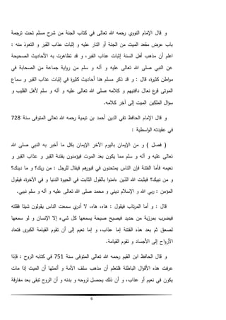 6
‫شر‬ ‫من‬ ‫الجنة‬ ‫كتاب‬ ‫في‬ ‫تعالى‬ ‫هللا‬ ‫رحمه‬ ‫ي‬‫النوو‬ ‫اإلمام‬ ‫قال‬ ‫و‬‫ترجمة‬ ‫تحت‬ ‫مسلم‬ ‫ح‬
: ‫منه‬ ‫التعوذ‬ ‫و‬ ‫القبر‬ ‫عذاب‬ ‫إثبات‬ ‫و‬ ‫عليه‬ ‫النار‬ ‫أو‬ ‫الجنة‬ ‫من‬ ‫الميت‬ ‫مقعد‬ ‫عرض‬ ‫باب‬
‫الصحيحة‬ ‫األحاديث‬ ‫به‬ ‫تظاهرت‬ ‫قد‬ ‫و‬ ،‫القبر‬ ‫عذاب‬ ‫إثبات‬ ‫السنة‬ ‫أهل‬ ‫مذهب‬ ‫أن‬ ‫اعلم‬
‫في‬ ‫الصحابة‬ ‫من‬ ‫جماعة‬ ‫اية‬‫و‬‫ر‬ ‫من‬ ‫سلم‬ ‫و‬ ‫آله‬ ‫و‬ ‫عليه‬ ‫تعالى‬ ‫هللا‬ ‫صلى‬ ‫النبي‬ ‫عن‬
‫و‬ : ‫قال‬ ،‫ة‬‫ر‬‫كثي‬ ‫اطن‬‫و‬‫م‬‫سماع‬ ‫و‬ ‫القبر‬ ‫عذاب‬ ‫إثبات‬ ‫في‬ ‫ة‬‫ر‬‫كثي‬ ‫أحاديث‬ ‫هنا‬ ‫مسلم‬ ‫ذكر‬ ‫قد‬
‫سلم‬ ‫و‬ ‫آله‬ ‫و‬ ‫عليه‬ ‫تعالى‬ ‫هللا‬ ‫صلى‬ ‫كالمه‬ ‫و‬ ‫دافنيهم‬ ‫نعال‬ ‫ع‬‫قر‬ ‫الموتى‬‫ألهل‬‫القل‬‫يب‬‫و‬
.‫كالمه‬ ‫آخر‬ ‫إلى‬ ‫الميت‬ ‫الملكين‬ ‫ال‬‫ؤ‬‫س‬
‫سنة‬ ‫المتوفى‬ ‫تعالى‬ ‫هللا‬ ‫رحمه‬ ‫تيمية‬ ‫بن‬ ‫أحمد‬ ‫الدين‬ ‫تقي‬ ‫الحافظ‬ ‫اإلمام‬ ‫قال‬ ‫و‬728
‫عقيدت‬ ‫في‬: ‫اسطية‬‫و‬‫ال‬ ‫ه‬
‫هللا‬ ‫صلى‬ ‫النبي‬ ‫به‬ ‫أخبر‬ ‫ما‬ ‫بكل‬ ‫اإليمان‬ ‫اآلخر‬ ‫باليوم‬ ‫اإليمان‬ ‫من‬ ‫و‬ ) ‫فصل‬ (
‫و‬ ‫القبر‬ ‫عذاب‬ ‫و‬ ‫القبر‬ ‫بفتنة‬ ‫فيؤمنون‬ ‫الموت‬ ‫بعد‬ ‫يكون‬ ‫مما‬ ‫سلم‬ ‫و‬ ‫آله‬ ‫و‬ ‫عليه‬ ‫تعالى‬
‫دينك؟‬ ‫ما‬ ‫و‬ ‫بك؟‬‫ر‬ ‫من‬ : ‫للرجل‬ ‫فيقال‬ ‫هم‬‫قبور‬ ‫في‬ ‫يمتحنون‬ ‫الناس‬ ‫فإن‬ ‫الفتنة‬ ‫فأما‬ ‫نعيمه‬
‫نبيك؟‬ ‫من‬ ‫و‬‫فيقول‬ ،‫ة‬‫ر‬‫اآلخ‬ ‫في‬ ‫و‬ ‫الدنيا‬ ‫الحيوة‬ ‫في‬ ‫الثابت‬ ‫بالقول‬ ‫ا‬‫و‬‫ءامن‬ ‫الذين‬ ‫هللا‬ ‫فيثبت‬
.‫نبيي‬ ‫سلم‬ ‫و‬ ‫آله‬ ‫و‬ ‫عليه‬ ‫تعالى‬ ‫هللا‬ ‫صلى‬ ‫محمد‬ ‫و‬ ‫ديني‬ ‫اإلسالم‬ ‫و‬ ‫هللا‬ ‫بي‬‫ر‬ : ‫المؤمن‬
‫فقلته‬ ‫شيئا‬ ‫يقولون‬ ‫الناس‬ ‫سمعت‬ ‫ي‬‫أدر‬ ‫ال‬ ،‫هاه‬ ،‫هاه‬ : ‫فيقول‬ ‫تاب‬‫ر‬‫الم‬ ‫أما‬ ‫و‬ : ‫قال‬
‫فيصيح‬ ‫حديد‬ ‫من‬ ‫بة‬‫ز‬‫بمر‬ ‫فيضرب‬‫سمعها‬ ‫لو‬ ‫و‬ ‫اإلنسان‬ ‫إال‬ ‫شيء‬ ‫كل‬ ‫يسمعها‬ ‫صيحة‬
‫فتعاد‬ ‫ى‬‫الكبر‬ ‫القيامة‬ ‫تقوم‬ ‫أن‬ ‫إلى‬ ‫نعيم‬ ‫إما‬ ‫و‬ ،‫عذاب‬ ‫إما‬ ‫الفتنة‬ ‫هذه‬ ‫بعد‬ ‫ثم‬ ‫لصعق‬
.‫القيامة‬ ‫تقوم‬ ‫و‬ ‫األجساد‬ ‫إلى‬ ‫اح‬‫و‬‫األر‬
‫سنة‬ ‫المتوفى‬ ‫تعالى‬ ‫هللا‬ ‫رحمه‬ ‫القيم‬ ‫ابن‬ ‫الحافظ‬ ‫قال‬ ‫و‬751‫فإذا‬ : ‫الروح‬ ‫كتابه‬ ‫في‬
‫الب‬ ‫ال‬‫و‬‫األق‬ ‫هذه‬ ‫فت‬‫ر‬‫ع‬‫مذهب‬ ‫أن‬ ‫فلتعلم‬ ‫اطلة‬‫سلف‬‫األمة‬‫مات‬ ‫إذا‬ ‫الميت‬ ‫أن‬ ‫أئمتها‬ ‫و‬
‫قة‬‫ر‬‫مفا‬ ‫بعد‬ ‫تبقى‬ ‫الروح‬ ‫أن‬ ‫و‬ ‫بدنه‬ ‫و‬ ‫لروحه‬ ‫يحصل‬ ‫ذلك‬ ‫أن‬ ‫و‬ ،‫عذاب‬ ‫أو‬ ‫نعيم‬ ‫في‬ ‫يكون‬
 
