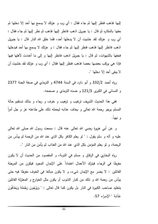 61
‫ثم‬ ‫دخلها‬ ‫إال‬ ‫أحد‬ ‫بها‬ ‫يسمع‬ ‫ال‬ ‫تك‬‫ز‬‫ع‬ ‫و‬ ‫رب‬ ‫أي‬ : ‫فقال‬ ‫جاء‬ ‫ثم‬ ‫إليها‬ ‫فنظر‬ ‫فذهب‬ ‫إليها‬
‫حفه‬‫نظر‬ ‫ثم‬ ‫فذهب‬ ‫إليها‬ ‫فانظر‬ ‫اذهب‬ ‫يل‬‫ر‬‫جب‬ ‫يا‬ : ‫قال‬ ‫ثم‬ ‫ه‬‫ر‬‫بالمكا‬ ‫ا‬: ‫فقال‬ ‫جاء‬ ‫ثم‬ ‫إليها‬
‫يل‬‫ر‬‫جب‬ ‫يا‬ : ‫قال‬ ‫النار‬ ‫هللا‬ ‫خلق‬ ‫فلما‬ ،‫أحد‬ ‫يدخلها‬ ‫ال‬ ‫أن‬ ‫خشيت‬ ‫لقد‬ ‫تك‬‫ز‬‫ع‬ ‫و‬ ‫رب‬ ‫أي‬
‫فيدخلها‬ ‫أحد‬ ‫بها‬ ‫يسمع‬ ‫ال‬ ‫تك‬‫ز‬‫ع‬ ‫و‬ : ‫فقال‬ ‫جاء‬ ‫ثم‬ ‫إليها‬ ‫فنظر‬ ‫فذهب‬ ‫إليها‬ ‫فانظر‬ ‫اذهب‬
: ‫قال‬ ‫ثم‬ ،‫ات‬‫و‬‫بالشه‬ ‫فحفها‬‫فيها‬ ‫ألهلها‬ ‫أعددت‬ ‫ما‬ ‫إلى‬ ‫و‬ ‫إليها‬ ‫فانظر‬ ‫اذهب‬ ‫يل‬‫ر‬‫جب‬ ‫يا‬
‫أن‬ ‫خشيت‬ ‫لقد‬ ‫تك‬‫ز‬‫ع‬ ‫و‬ ‫رب‬ ‫أي‬ : ‫فقال‬ ‫إليها‬ ‫فنظر‬ ‫فذهب‬ ‫بعضا‬ ‫بعضها‬ ‫كب‬‫ير‬ ‫هي‬ ‫فإذا‬
." ‫دخلها‬ ‫إال‬ ‫أحد‬ ‫يبقى‬ ‫ال‬
‫أحمد‬ ‫اه‬‫و‬‫ر‬2/332‫السنة‬ ‫في‬ ‫داود‬ ‫أبو‬ ‫و‬4744‫الجنة‬ ‫صفة‬ ‫في‬ ‫مذي‬‫التر‬ ‫و‬2377
‫ى‬‫الكبر‬ ‫في‬ ‫النسائي‬ ‫و‬3/121‫ا‬ ‫حسنه‬ ‫و‬.‫صححه‬ ‫و‬ ‫مذي‬‫لتر‬
‫حالة‬ ‫تستقيم‬ ‫بذلك‬ ‫و‬ ‫رجاء‬ ‫و‬ ‫خوف‬ ‫و‬ ‫هيب‬‫تر‬ ‫و‬ ‫غيب‬‫تر‬ ‫يف‬‫ر‬‫الش‬ ‫الحديث‬ ‫هذا‬ ‫ففي‬
ً‫ا‬‫ر‬‫أم‬ ‫جل‬ ‫و‬ ‫عز‬ ‫طاعته‬ ‫على‬ ‫ذلك‬ ‫ليحمله‬ ‫عذابه‬ ‫يخاف‬ ‫و‬ ‫تعالى‬ ‫هللا‬ ‫رحمة‬ ‫يرجو‬ ‫المسلم‬
.ً‫ا‬‫نهي‬ ‫و‬
‫تعالى‬ ‫هللا‬ ‫صلى‬ ‫هللا‬ ‫رسول‬ ‫سمعت‬ : ‫قال‬ ‫عنه‬ ‫تعالى‬ ‫هللا‬ ‫رضي‬ ‫ة‬‫ر‬‫ي‬‫ر‬‫ه‬ ‫أبي‬ ‫عن‬ ‫و‬
‫و‬ ‫آله‬ ‫و‬ ‫عليه‬‫من‬ ‫ييأس‬ ‫لم‬ ‫الرحمة‬ ‫من‬ ‫هللا‬ ‫عند‬ ‫الذي‬ ‫بكل‬ ‫الكافر‬ ‫يعلم‬ ‫لو‬ " : ‫يقول‬ ‫سلم‬
." ‫النار‬ ‫من‬ ‫يأمن‬ ‫لم‬ ‫العذاب‬ ‫من‬ ‫هللا‬ ‫عند‬ ‫الذي‬ ‫بكل‬ ‫المؤمن‬ ‫يعلم‬ ‫لو‬ ‫و‬ ،‫الرحمة‬
‫يكون‬ ‫ال‬ ‫أن‬ ‫الحديث‬ ‫من‬ ‫المقصود‬ ‫و‬ ،‫التوبة‬ ‫في‬ ‫مسلم‬ ‫و‬ ‫قاق‬‫ر‬‫ال‬ ‫في‬ ‫ي‬‫البخار‬ ‫اه‬‫و‬‫ر‬
ً‫ا‬‫اعتماد‬ ‫األعمال‬ ‫فيترك‬ ‫الرجاء‬ ‫في‬ ‫طا‬‫مفر‬‫ا‬ ‫اإليمان‬ ‫على‬‫المرجئة‬ ‫من‬ ‫فيكون‬ ‫لمجرد‬
‫القائلين‬‫حتى‬ ‫فيه‬ ‫طا‬‫مفر‬ ‫الخوف‬ ‫في‬ ‫مبالغا‬ ‫يكون‬ ‫ال‬ ‫و‬ ،‫شيء‬ ‫اإليمان‬ ‫مع‬ ‫يضر‬ ‫ال‬ :
‫القائلين‬ ‫لة‬‫ز‬‫المعت‬ ‫و‬ ‫ج‬‫ار‬‫و‬‫الخ‬ ‫مثل‬ ‫يكون‬ ‫أو‬ ‫الذنوب‬ ‫كبار‬ ‫من‬ ‫ذلك‬ ‫و‬ ‫هللا‬ ‫رحمة‬ ‫من‬ ‫ييأس‬
‫في‬ ‫ة‬‫ر‬‫الكبي‬ ‫صاحب‬ ‫بتخليد‬‫النار‬: ‫تعالى‬ ‫قال‬ ‫كما‬ ‫يكون‬ ‫بل‬"ُ‫ج‬‫ر‬َ‫ي‬َ‫و‬َ‫ون‬ُ‫ه‬َ‫ت‬َ‫م‬‫ح‬َ‫ر‬َ‫ون‬ُ‫ف‬‫ا‬ َ‫خ‬َ‫ي‬َ‫و‬
ُ‫ه‬َ‫اب‬َ‫ذ‬َ‫ع‬"‫اء‬‫ر‬‫اإلس‬57.
 