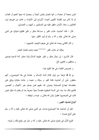 7
‫العذاب‬ ‫أو‬ ‫النعيم‬ ‫معها‬ ‫له‬ ‫يحصل‬ ‫و‬ ً‫ا‬‫أحيان‬ ‫بالبدن‬ ‫تتصل‬ ‫أنها‬ ‫و‬ ،‫معذبة‬ ‫أو‬ ‫منعمة‬ ‫البدن‬
‫اح‬‫و‬‫األر‬ ‫أعيدت‬ ‫ى‬‫الكبر‬ ‫القيامة‬ ‫يوم‬ ‫كان‬ ‫إذا‬ ‫ثم‬‫لرب‬ ‫قبروهم‬ ‫من‬ ‫ا‬‫و‬‫قام‬ ‫و‬ ‫األجساد‬ ‫إلى‬
.‫ى‬‫النصار‬ ‫و‬ ‫اليهود‬ ‫و‬ ‫المسلمين‬ ‫بين‬ ‫عليه‬ ‫متفق‬ ‫األبدان‬ ‫معاد‬ ‫و‬ ‫العالمين‬
‫النبي‬ ‫عن‬ ‫ة‬‫ر‬‫ات‬‫و‬‫مت‬ ‫ة‬‫ر‬‫فكثي‬ ‫نكير‬ ‫و‬ ‫منكر‬ ‫مساءلة‬ ‫و‬ ‫القبر‬ ‫عذاب‬ ‫أحاديث‬ ‫فأما‬ : ‫قال‬
.‫منها‬ ‫الكثير‬ ‫أورد‬ ‫ثم‬ ‫سلم‬ ‫و‬ ‫آله‬ ‫و‬ ‫عليه‬ ‫تعالى‬ ‫هللا‬ ‫صلى‬
: ‫ة‬‫ر‬‫المشهو‬ ‫التوحيد‬ ‫ة‬‫ر‬‫جوه‬ ‫في‬ ‫تعالى‬ ‫هللا‬ ‫رحمه‬ ‫اللقاني‬ ‫قال‬ ‫و‬
‫القبر‬ ‫عذاب‬ ‫ثم‬ ‫النا‬‫ؤ‬‫س‬°°°°°°°‫الحشر‬ ‫كبعث‬ ‫اجب‬‫و‬ ‫نعيمه‬
‫مؤمنين‬ ‫الدعوة‬ ‫أمة‬ ‫معشر‬ ‫إيانا‬ ‫السالم‬ ‫عليهما‬ ‫نكير‬ ‫و‬ ‫منكر‬ ‫ال‬‫ؤ‬‫س‬ ‫إن‬ : ‫ح‬‫الشار‬ ‫قال‬
‫الخ‬ ‫ين‬‫ر‬‫كاف‬ ‫و‬ ‫منافقين‬ ‫و‬
.‫جدا‬ ‫ة‬‫ر‬‫كثي‬ ‫هذا‬ ‫في‬ ‫العلماء‬ ‫نصوص‬ ‫و‬
‫إ‬ ‫و‬‫قد‬ ‫ذ‬‫ع‬‫الموضو‬ ‫هذا‬ ‫في‬ ‫علمائه‬ ‫و‬ ‫اإلسالم‬ ‫أئمة‬ ‫كالم‬ ‫اد‬‫ر‬‫إي‬ ‫من‬ ‫غنا‬‫فر‬‫أنهم‬ ‫و‬
‫على‬ ‫ووقع‬ ‫ة‬‫ر‬‫ات‬‫و‬‫مت‬ ‫عذابه‬ ‫و‬ ‫نعيمه‬ ‫و‬ ‫اله‬‫ؤ‬‫س‬ ‫و‬ ‫القبر‬ ‫فتنة‬ ‫أحاديث‬ ‫أن‬ ‫على‬ ‫متفقون‬
‫العصور‬ ‫و‬ ‫األجيال‬ ‫عبر‬ ‫بعدهم‬ ‫فمن‬ ‫عليهم‬ ‫هللا‬ ‫ان‬‫و‬‫رض‬ ‫الصحابة‬ ‫إجماع‬ ‫مقتضاها‬
‫مب‬ ‫مفصال‬ ‫ة‬‫ر‬‫المطه‬ ‫السنة‬ ‫في‬ ‫جاء‬ ‫بما‬ ‫ذلك‬ ‫فلنتبع‬‫فيمن‬ ‫مثيل‬ ‫له‬ ‫يتقدم‬ ‫لم‬ ‫بما‬ ً‫ا‬‫مخرج‬ ً‫ا‬‫ين‬
: ‫توفيقه‬ ‫و‬ ‫عونه‬ ‫و‬ ‫تعالى‬ ‫هللا‬ ‫بإذن‬ ‫فنقول‬ ،‫ع‬‫الموضو‬ ‫في‬ ‫كتب‬
: ‫القبور‬ ‫أحاديث‬ ‫اع‬‫و‬‫أن‬
‫سلم‬ ‫و‬ ‫آله‬ ‫و‬ ‫عليه‬ ‫تعالى‬ ‫هللا‬ ‫صلى‬ ‫النبي‬ ‫عن‬ ‫جاءت‬ ‫ع‬‫الموضو‬ ‫هذا‬ ‫أحاديث‬ ‫أن‬ ‫اعلم‬
: ‫خمسة‬ ‫اع‬‫و‬‫أن‬ ‫على‬
‫و‬ ‫عليه‬ ‫تعالى‬ ‫هللا‬ ‫صلى‬ ‫ه‬‫ر‬‫إخبا‬ ‫في‬ ‫األول‬ ‫ع‬‫النو‬.‫ثبوته‬ ‫و‬ ‫ذلك‬ ‫ع‬‫وقو‬ ‫عن‬ ‫سلم‬ ‫و‬ ‫آله‬
 