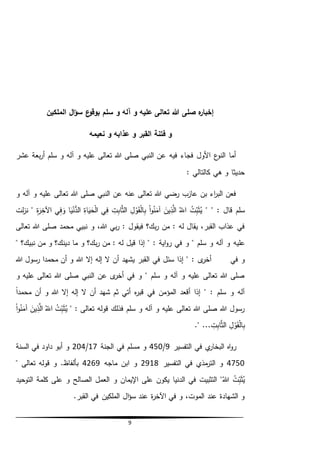 9
‫الملكين‬ ‫ال‬‫ؤ‬‫س‬ ‫ع‬‫بوقو‬ ‫سلم‬ ‫و‬ ‫آله‬ ‫و‬ ‫عليه‬ ‫تعالى‬ ‫هللا‬ ‫صلى‬ ‫ه‬‫ر‬‫إخبا‬
‫القبر‬ ‫فتنة‬ ‫و‬‫نعيمه‬ ‫و‬ ‫عذابه‬ ‫و‬
‫عشر‬ ‫بعة‬‫ر‬‫أ‬ ‫سلم‬ ‫و‬ ‫آله‬ ‫و‬ ‫عليه‬ ‫تعالى‬ ‫هللا‬ ‫صلى‬ ‫النبي‬ ‫عن‬ ‫فيه‬ ‫فجاء‬ ‫األول‬ ‫ع‬‫النو‬ ‫أما‬
: ‫كالتالي‬ ‫هي‬ ‫و‬ ‫حديثا‬
‫و‬ ‫آله‬ ‫و‬ ‫عليه‬ ‫تعالى‬ ‫هللا‬ ‫صلى‬ ‫النبي‬ ‫عن‬ ‫عنه‬ ‫تعالى‬ ‫هللا‬ ‫رضي‬ ‫عازب‬ ‫بن‬ ‫اء‬‫ر‬‫الب‬ ‫فعن‬
" " : ‫قال‬ ‫سلم‬ُ‫ت‬ِّ‫ب‬َ‫ث‬ُ‫ي‬ُ‫الل‬َ‫ين‬ِّ‫ذ‬َّ‫ال‬‫ا‬‫و‬ُ‫ن‬َ‫آم‬ِّ‫ل‬‫و‬َ‫ق‬‫ال‬ِّ‫ب‬ِّ‫ت‬ِّ‫اب‬َّ‫ث‬‫ال‬‫ي‬ِّ‫ف‬ِّ‫اة‬َ‫ي‬َ‫ح‬‫ال‬‫ا‬َ‫ي‬‫ن‬ُّ‫الد‬‫ي‬ِّ‫ف‬ َ‫و‬ِّ‫ة‬َ‫ر‬ِّ‫اآلخ‬‫لت‬‫ز‬‫ن‬ "
،‫هللا‬ ‫بي‬‫ر‬ : ‫فيقول‬ ‫بك؟‬‫ر‬ ‫من‬ : ‫له‬ ‫يقال‬ ،‫القبر‬ ‫عذاب‬ ‫في‬‫تعالى‬ ‫هللا‬ ‫صلى‬ ‫محمد‬ ‫نبيي‬ ‫و‬
‫عليه‬‫و‬ ‫بك؟‬‫ر‬ ‫من‬ : ‫له‬ ‫قيل‬ ‫إذا‬ " : ‫اية‬‫و‬‫ر‬ ‫في‬ ‫و‬ " ‫سلم‬ ‫و‬ ‫آله‬ ‫و‬" ‫نبيك؟‬ ‫من‬ ‫و‬ ‫دينك؟‬ ‫ما‬
‫ى‬‫أخر‬ ‫في‬ ‫و‬‫إال‬ ‫إله‬ ‫ال‬ ‫أن‬ ‫يشهد‬ ‫القبر‬ ‫في‬ ‫سئل‬ ‫إذا‬ " :‫هللا‬ ‫رسول‬ ‫محمدا‬ ‫أن‬ ‫و‬ ‫هللا‬
‫و‬ ‫عليه‬ ‫تعالى‬ ‫هللا‬ ‫صلى‬ ‫النبي‬ ‫عن‬ ‫ى‬‫أخر‬ ‫في‬ ‫و‬ " ‫سلم‬ ‫و‬ ‫آله‬ ‫و‬ ‫عليه‬ ‫تعالى‬ ‫هللا‬ ‫صلى‬
ً‫ا‬‫محمد‬ ‫أن‬ ‫و‬ ‫هللا‬ ‫إال‬ ‫إله‬ ‫ال‬ ‫أن‬ ‫شهد‬ ‫ثم‬ ‫أتي‬ ‫ه‬‫ر‬‫قب‬ ‫في‬ ‫المؤمن‬ ‫أقعد‬ ‫إذا‬ " : ‫سلم‬ ‫و‬ ‫آله‬
" : ‫تعالى‬ ‫قوله‬ ‫فذلك‬ ‫سلم‬ ‫و‬ ‫آله‬ ‫و‬ ‫عليه‬ ‫تعالى‬ ‫هللا‬ ‫صلى‬ ‫هللا‬ ‫رسول‬ُ‫ت‬ِّ‫ب‬َ‫ث‬ُ‫ي‬ُ‫الل‬َ‫ين‬ِّ‫ذ‬َّ‫ال‬‫ا‬‫و‬ُ‫ن‬َ‫آم‬
ِّ‫ل‬‫و‬َ‫ق‬‫ال‬ِّ‫ب‬ِّ‫ت‬ِّ‫اب‬َّ‫ث‬‫ال‬." ...
‫التفسير‬ ‫في‬ ‫ي‬‫البخار‬ ‫اه‬‫و‬‫ر‬9/450‫الجنة‬ ‫في‬ ‫مسلم‬ ‫و‬17/204‫السنة‬ ‫في‬ ‫داود‬ ‫أبو‬ ‫و‬
4750‫التفسير‬ ‫في‬ ‫مذي‬‫التر‬ ‫و‬2918‫ماجه‬ ‫ابن‬ ‫و‬4269" ‫تعالى‬ ‫قوله‬ ‫و‬ .‫بألفاظ‬
ِّ‫ب‬َ‫ث‬ُ‫ي‬ُ‫هللا‬ ُ‫ت‬‫و‬ ‫اإليمان‬ ‫على‬ ‫يكون‬ ‫الدنيا‬ ‫في‬ ‫التثبيت‬ "‫التوحيد‬ ‫كلمة‬ ‫على‬ ‫و‬ ‫الصالح‬ ‫العمل‬
.‫القبر‬ ‫في‬ ‫الملكين‬ ‫ال‬‫ؤ‬‫س‬ ‫عند‬ ‫ة‬‫ر‬‫اآلخ‬ ‫في‬ ‫و‬ ،‫الموت‬ ‫عند‬ ‫الشهادة‬ ‫و‬
 