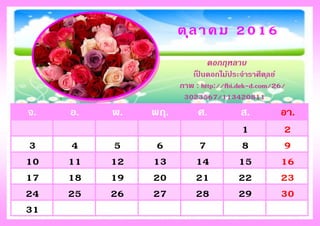 จ. อ. พ. พฤ. ศ. ส. อา.
1 2
3 4 5 6 7 8 9
10 11 12 13 14 15 16
17 18 19 20 21 22 23
24 25 26 27 28 29 30
31
ตุลาคม 2016
ดอกกุหลาบ
เป็ นดอกไม้ประจาราศีตุลย์
ภาพ : http://fbi.dek-d.com/26/
3023567/113420811
 
