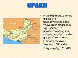 • Η Θράκη αποτελεί το πιο
ακραίο στο
βορειοανατολικό άκρο
γεωγραφικό διαμέρισμα
της Ελλάδος. Το
μεγαλύτερο μέρος του
εδάφους της Θράκης είναι
ημιορεινό και ορεινό.
• Η έκτασή της είναι
περίπου 8.500 τ.χλμ.
• Πληθυσμός 371.208
 