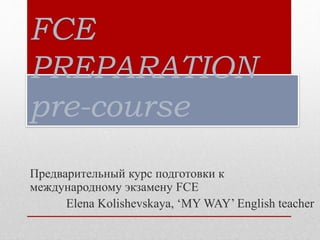 FCE
PREPARATION
pre-course
Предварительный курс подготовки к
международному экзамену FCE
Elena Kolishevskaya, ‘MY WAY’ English teacher
 