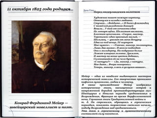 Конрад Фердинанд Мейер —
швейцарский новеллист и поэт.
11 октября 1825 года родился
Мейер — один из наиболее выдающихся мастеров
исторической новеллы. Его творчество пронизано
пафосом гуманизма, любви к человеку.
В своих произведениях Мейер изображал
исторические эпохи, насыщенные острой и
напряженной борьбой противоборствующих сил:
Швейцария и Италия периода средневековья и
Возрождения, Франция во время Варфоломеевской
ночи, Германия эпохи Тридцатилетней войны и
т. д. Он стремился, обращаясь к героическим
периодам, показать торжество светлого начала,
победу Возрождения над средневековьем.
Эта тяга к героическому и гуманистическому
составляет силу писателя.
Перед нидерландским полотном
Художник пишет нежную картину.
Откинулся и оглядел любовно.
Стучат… «Войдите…» И богач фламандец
С тяжёлой разодетою девицей
Вошли… У той от сочности едва
Не лопнут щёки. Шелестит шелками,
Блестит цепочками. «Скорее, мастер,
Торопимся: один красивый малый, —
Шельмец, — увозит от меня дочурку
Едва из-под венца. Её портрет
Мне нужен». — «Тотчас, мингер, полминуты,
Лишь два мазка». И весело подходят
Они к мольберту. На подушках белых
Лежит изящная головка. Дремлет,
И мастер на венке цветок добавил,
Склонившийся ей на чело бутон.
«С натуры?» — «Да, мингер, с натуры.
Мое дитя… Вчера похоронил.
Теперь, мингер, я весь к услугам вашим».
 