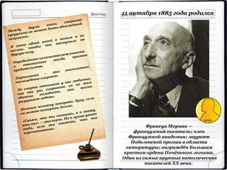 Франсуа Мориак —
французский писатель; член
Французской академии; лауреат
Нобелевской премии в области
литературы; награждён Большим
крестом ордена Почётного легиона.
Один из самых крупных католических
писателей XX века.
11 октября 1885 года родился
 