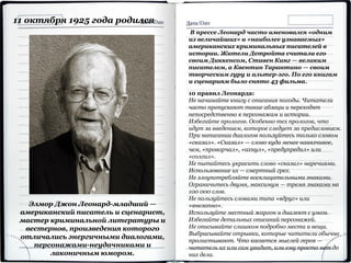11 октября 1925 года родился
Элмор Джон Леонард-младший —
американский писатель и сценарист,
мастер криминальной литературы и
вестернов, произведения которого
отличались энергичными диалогами,
персонажами-неудачниками и
лаконичным юмором.
В прессе Леонард часто именовался «одним
из величайших» и «наиболее узнаваемых»
американских криминальных писателей в
истории. Жители Детройта считали его
своим Диккенсом, Стивен Кинг — великим
писателем, а Квентин Тарантино — своим
творческим гуру и альтер-эго. По его книгам
и сценариям было снято 43 фильма.
10 правил Леонарда:
Не начинайте книгу с описания погоды. Читатели
часто пропускают такие абзацы и переходят
непосредственно к персонажам и истории.
Избегайте прологов. Особенно тех прологов, что
идут за введением, которое следует за предисловием.
При написании диалогов пользуйтесь только словом
«сказал». «Сказал» — слово куда менее навязчивое,
чем, «проворчал», «ахнул», «предупредил» или
«солгал».
Не пытайтесь украсить слово «сказал» наречиями.
Использование их — смертный грех.
Не злоупотребляйте восклицательными знаками.
Ограничьтесь двумя, максимум — тремя знаками на
100 000 слов.
Не пользуйтесь словами типа «вдруг» или
«внезапно».
Используйте местный жаргон и диалект с умом.
Избегайте детальных описаний персонажей.
Не описывайте слишком подробно места и вещи.
Выбрасывайте отрывки, которые читатели обычно
пролистывают. Что касается мыслей героя —
читатель их или сам увидит, или ему просто нет до
них дела.
 