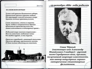 Саша Чёрный
(настоящее имя Александр
Михайлович Гликберг)— русский
поэт Серебряного века, прозаик,
получивший широкую известность
как автор популярных лирико-
сатирических стихотворных
фельетонов.
13 октября 1880 года родился
НА НЕВСКОМ НОЧЬЮ
Темно под арками Казанского собора.
Привычной грязью скрыты небеса.
На тротуаре в вялой вспышке спора
Хрипят ночных красавиц голоса.
Спят магазины, стены и ворота.
Чума любви в накрашенных бровях
Напомнила прохожему кого-то,
Давно истлевшего в покинутых краях...
Недолгий торг окончен торопливо -
Вон на извозчике любовная чета:
Он жадно курит, а она гнусит.
Проплыл городовой, зевающий тоскливо,
Проплыл фонарь пустынного моста,
И дева пьяная вдогонку им свистит.
 