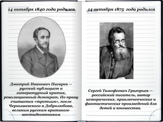 Дмитрий Иванович Писарев —
русский публицист и
литературный критик,
революционный демократ. По праву
считается «третьим», после
Чернышевского и Добролюбова,
великим русским критиком-
шестидесятником
14 октября 1840 года родился
Сергей Тимофеевич Григорьев —
российский писатель, автор
исторических, приключенческих и
фантастических произведений для
детей и юношества.
14 октября 1875 года родился
 