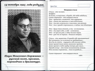 Наум Моисеевич Коржавин —
русский поэт, прозаик,
переводчик и драматург.
14 октября 1925 года родился
Инерция стиля
Стиль - это человек.
Бюффон
В жизни, в искусстве, в борьбе, где тебя победили,
Самое страшное - это инерция стиля.
Это - привычка, а кажется, что ощущенье.
Это - стихи ты закончил, а нет облегченья.
Это - ты весь изменился, а мыслишь, как раньше.
Это - ты к правде стремишься, а лжёшь, как обманщик.
Это - душа твоя стонет, а ты - не внимаешь.
Это - ты верен себе, и себе - изменяешь.
Это - не крылья уже, а одни только перья,
Это - уже ты не веришь - боишься неверья.
Стиль - это мужество. В правде себе признаваться!
Всё потерять, но иллюзиям не предаваться -
Кем бы ни стать - ощущать себя только собою,
Даже пускай твоя жизнь оказалась пустою,
Даже пускай в тебе сердца теперь уже мало...
Правда конца - это тоже возможность начала.
Кто осознал пораженье, - того не разбили...
Самое страшное - это инерция стиля.
1960
 