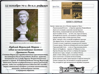 15 октября 70 г. до н.э. родился
Публий Вергилий Марон —
один из величайших поэтов
Древнего Рима.
Считая Вергилия предвестником христианства,
на котором была благодать Божия, церковь
почитает его в ряду других дохристианских
гениев и героев. В подтверждение тому Вергилий
довольно часто изображается в цикле росписей
храма, либо его изображения (обычно без нимба —
знака святости) входят в состав иконостасов,
занимая, подчинённые места
в иерархии образов.
Бюст Вергилия у входа в его склеп в Неаполе
 