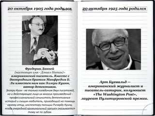 20 октября 1905 года родился
Фредерик Данней
(настоящее имя - Дэниел Натан) -
американский писатель. Вместе с
двоюродным братом Манфредом Б.
Ли известен нам как Эллери Куинн,
автор детективов.
Эллери Куин - не только псевдоним двух писателей,
но и действующее лицо их многих произведений -
профессиональный сочинитель детективных
историй и сыщик-любитель, приходящий на помощь
своему отцу, инспектору полиции Ричарду Куину,
когда очередной криминальный орешек оказывается
тому не по зубам.
Арт Бухвальд —
американский журналист и
писатель-сатирик, колумнист
«The Washington Post»,
лауреат Пулитцеровской премии.
20 октября 1925 года родился
 