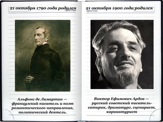 Альфонс де Ламартин —
французский писатель и поэт
романтического направления,
политический деятель.
21 октября 1790 года родился 21 октября 1900 года родился
Виктор Ефимович Ардов —
русский советский писатель-
сатирик, драматург, сценарист,
карикатурист
 