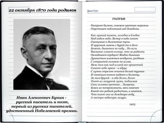 Иван Алексеевич Бунин -
русский писатель и поэт,
первый из русских писателей,
удостоенный Нобелевской премии.
22 октября 1870 года родился
ГОЛУБИ
Раскрыт балкон, сожжен цветник морозом
Опустошен поблекший сад дождями.
Как лунный камень, холодно и бледно
Над садом небо. Ветер в небе гонит
Свинцовые и дымчатые тучи.
И крупный ливень с бурей то и дело
Бежит, дымится по саду... Но если
Внезапно глянет солнце, что за радость
Овладевает сердцем! Жадно дышишь
Душистым влажным воздухом, уходишь
С открытой головою по аллее,
Меж тем как над аллеей все приветней
Синеет небо яркое - и вдруг
С гумна стрелою мчится белый турман
И снежным комом падает к балкону,
За ним другой - и оба долго, долго
Пьют из лазурной лужи, поднимая
Свои головки кроткие... Замрешь.
Боясь их потревожить, весь охвачен
Какой-то робкой радостью, и мнится,
Что пьют они не дождевую воду,
А чистую небесную лазурь.
1903
 