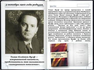 Томас Клэйтон Вулф —
американский писатель,
представитель так называемого
«потерянного поколения».
3 октября 1900 года родился
Томас Вулф по праву причисляем к плеяде
крупнейших имен в американской прозе двадцатых-
тридцатых годов XX столетия. Современники (в их
числе Томас Манн) ставили Вулфа в один ряд с
Хемингуэем, Фолкнером и Фицджеральдом, отдавая
должное масштабности и дерзости его творческих
амбиций. Недаром Фолкнер провозгласил его самым
ярким талантом поколения. Признание пришло к
Вулфу сразу после публикации в 1929 году первого
романа - "Взгляни на дом свой, ангел". Это
классический "роман взросления" и в то же время
откровенно автобиографическая книга. Рассказ о
детских и юношеских годах Юджина Ганта из
вымышленного южного городка Алтамонта вызвал
бурю негодования на родине писателя, в Эшвилле
(Южная Каролина), жители которого немедленно
узнали "прототипы" и объявили роман пасквилем.
Так книга, прославившая Вулфа, на долгие годы
закрыла ему путь в родные места.
 