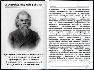 Григорий Николаевич Потанин —
русский географ, этнограф,
публицист, фольклорист,
ботаник, один из основателей
сибирского областничества.
4 октября 1835 года родился
В отчётах Г. Н. Потанина нет описаний
крупных приключений, ярких эпизодов охоты и
столкновений с туземцами и местными
властями, которых так много у Н. М.
Пржевальского. Но зато там содержатся
точные характеристики местности,
детальные описания быта и нравов народов.
Для Г. Н. Потанина страны внутренней Азии
являлись своеобразным музеем, в котором
хранились разнообразные памятники
материальной и духовной культуры народов,
частью уже исчезнувших, и в котором можно
было собрать богатые материалы по
этнографии и народному эпосу. Умение
расположить к себе туземцев и заслужить их
доверие очень способствовало успеху
собирания материалов из такой области
человеческой жизни, как религия, обряды и
обычаи. Его палатка, юрта или фанза часто
были полны посетителей, от которых он умел
получать интересовавшие его сведения.
Огромный материал по народному эпосу,
собранный Григорием Николаевичем
Потаниным, составил два тома его "Очерков
Северо-западной Монголии" и том "Очерк
путешествия в Сычуань и на восточную
окраину Тибета", а также рассеян в мелких
статьях и заметках в газетах и журналах за
50 лет.
 