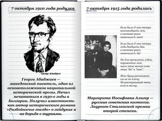 Георги Абаджиев —
македонский писатель, один из
основоположников национальной
исторической прозы. Начал
печататься в 1930-е годы в
Болгарии. Получил известность
как автор исторического романа
«Разбойничье гнездо» о гайдуках и
их борьбе с турками.
7 октября 1910 года родился 7 октября 1915 года родилась
Маргарита Иосифовна Алигер —
русская советская поэтесса.
Лауреат Сталинской премии
второй степени.
Если было б мне теперь
восемнадцать лет,
я охотнее всего
отвечала б: нет!
Если было б мне теперь
года двадцать два,
я охотнее всего
отвечала б: да!
Но для прожитых годов,
пережитых лет,
мало этих малых слов,
этих "да" и "нет".
Мою душу рассказать
им не по плечу.
Не расспрашивай меня,
если я молчу.
 