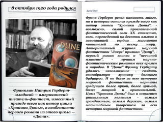 Франклин Патрик Герберт-
младший — американский
писатель-фантаст, известный
прежде всего как автор цикла
«Хроники Дюны», в особенности
первого романа из этого цикла —
«Дюна».
8 октября 1920 года родился
Фрэнк Герберт успел написать много,
но в истории остался прежде всего как
автор эпопеи "Хроники Дюны", -
возможно, самой прославленной
фантастической саги XX столетия,
саги, переведенной на десятки языков и
завоевавшей сердца миллионов
читателей по всему миру.
Авторитетный журнал научной
фантастики "Локус" признал "Дюну", -
первый роман эпопеи о "песчаной
планете", - лучшим научно-
фантастическим романом всех времен
и народов. В "Дюне" Фрэнку Герберту
удалось невозможное - создать
своеобразную хронику далекого
будущего. И не было за всю историю
мировой фантастики картины
грядущего более яркой, более зримой,
более мощной и оригинальной.
Цикл "Хроники Дюны" был и остается
уникальным явлением - самым
грандиозным, самым дерзким, самым
масштабным творением за всю
историю мировой фантастики.
 