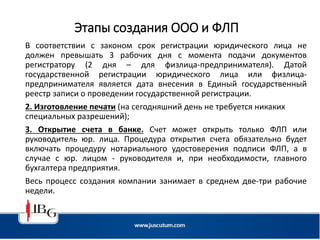 Этапы создания ООО и ФЛП
В соответствии с законом срок регистрации юридического лица не
должен превышать 3 рабочих дня с момента подачи документов
регистратору (2 дня – для физлица-предпринимателя). Датой
государственной регистрации юридического лица или физлица-
предпринимателя является дата внесения в Единый государственный
реестр записи о проведении государственной регистрации.
2. Изготовление печати (на сегодняшний день не требуется никаких
специальных разрешений);
3. Открытие счета в банке. Счет может открыть только ФЛП или
руководитель юр. лица. Процедура открытия счета обязательно будет
включать процедуру нотариального удостоверения подписи ФЛП, а в
случае с юр. лицом - руководителя и, при необходимости, главного
бухгалтера предприятия.
Весь процесс создания компании занимает в среднем две-три рабочие
недели.
 