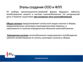 Этапы создания ООО и ФЛП
От выбора организационно-правовой формы будущего субъекта
хозяйствования зависит и система налогообложения. На сегодняшний
день в Украине существуют два основных типа налогообложения.
Общая система предусматривает уплату всех видов налогов и сборов,
предусмотренных налоговым законодательством Украины, в
зависимости от наличия определенных объектов налогообложения.
Упрощенная система налогообложения подразумевает освобождение
субъекта хозяйствования от уплаты некоторых налогов и сборов.
 