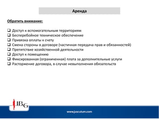 Аренда
Обратить внимание:
 Доступ к вспомогательным территориям
 Бесперебойное техническое обеспечение
 Привязка оплаты к счету
 Смена стороны в договоре (частичная передача прав и обязанностей)
 Препятствие хозяйственной деятельности
 Доступ к помещению
 Фиксированная (ограниченная) плата за дополнительные услуги
 Расторжение договора, в случае невыполнения обязательств
 