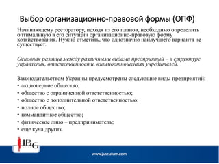 Выбор организационно-правовой формы (ОПФ)
Начинающему ресторатору, исходя из его планов, необходимо определить
оптимальную в его ситуации организационно-правовую форму
хозяйствования. Нужно отметить, что однозначно наилучшего варианта не
существует.
Основная разница между различными видами предприятий – в структуре
управления, ответственности, взаимоотношениях учредителей.
Законодательством Украины предусмотрены следующие виды предприятий:
• акционерное общество;
• общество с ограниченной ответственностью;
• общество с дополнительной ответственностью;
• полное общество;
• коммандитное общество;
• физическое лицо – предприниматель;
• еще куча других.
 