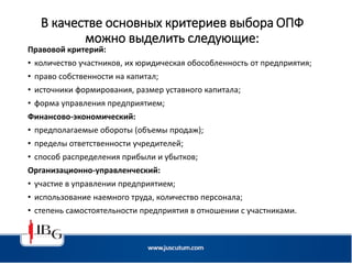 В качестве основных критериев выбора ОПФ
можно выделить следующие:
Правовой критерий:
• количество участников, их юридическая обособленность от предприятия;
• право собственности на капитал;
• источники формирования, размер уставного капитала;
• форма управления предприятием;
Финансово-экономический:
• предполагаемые обороты (объемы продаж);
• пределы ответственности учредителей;
• способ распределения прибыли и убытков;
Организационно-управленческий:
• участие в управлении предприятием;
• использование наемного труда, количество персонала;
• степень самостоятельности предприятия в отношении с участниками.
 