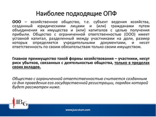 Наиболее подходящие ОПФ
ООО – хозяйственное общество, т.е. субъект ведения хозяйства,
созданный юридическими лицами и (или) гражданами путем
объединения их имущества и (или) капиталов с целью получения
прибыли. Общество с ограниченной ответственностью (ООО) имеет
уставной капитал, разделенный между участниками на доли, размер
которых определяется учредительными документами, и несет
ответственность по своим обязательствам только своим имуществом.
Главное преимущество такой формы хозяйствования – участники, несут
риск убытков, связанных с деятельностью общества, только в пределах
своих вкладов.
Общество с ограниченной ответственностью считается созданным
со дня проведения его государственной регистрации, порядок которой
будет рассмотрен ниже.
 