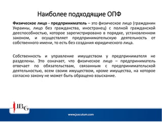 Наиболее подходящие ОПФ
Физическое лицо - предприниматель – это физическое лицо (гражданин
Украины, лицо без гражданства, иностранец) с полной гражданской
дееспособностью, которое зарегистрировано в порядке, установленном
законом, и осуществляет предпринимательскую деятельность от
собственного имени, то есть без создания юридического лица.
Собственность и управление имуществом у предпринимателя не
разделены. Это означает, что физическое лицо – предприниматель
отвечает по обязательствам, связанным с предпринимательской
деятельностью, всем своим имуществом, кроме имущества, на которое
согласно закону не может быть обращено взыскание.
 