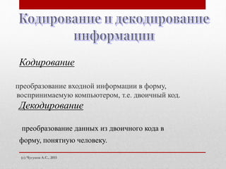 преобразование входной информации в форму,
воспринимаемую компьютером, т.е. двоичный код.
(с) Чугунов А.С., 2015
преобразование данных из двоичного кода в
форму, понятную человеку.
Декодирование
Кодирование
 