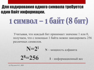 (с) Чугунов А.С., 2015
Для кодирования одного символа требуется
один байт информации.
Учитывая, что каждый бит принимает значение 1 или 0,
получаем, что с помощью 1 байта можно закодировать 256
различных символов.
N=2i N – мощность алфавита
28=256 I – информационный вес
 