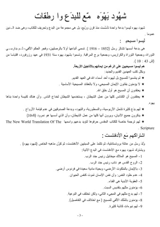 - 3 -
ُ‫ﻬ‬‫ﺷ‬ّ‫ﻤ‬‫ﳎ‬ ‫َﻩ‬‫ﻮ‬ْ‫ﻬ‬َ‫ﻳ‬ ‫ﻮﺩ‬ِ‫ﺒ‬‫ﻟﻠ‬ ‫ﻊ‬‫ﹶﺮﻃﻘﺎﺕ‬‫ﳍ‬‫ﻭﺍ‬ ‫َﻉ‬‫ﺪ‬
‫ﱠ‬‫ﺴ‬‫ﺘﺄ‬ ‫ﻭﺍﺤﺩﺓ‬ ‫ﺒﺩﻋﺔ‬ ‫ﻟﻴﺴﻭﺍ‬ ‫ﻴﻬﻭﻩ‬ ‫ﺸﻬﻭﺩ‬ُ‫ﺭ‬‫ﻭ‬ ‫ﻗﺭﻥ‬ ‫ﻤﻨﺫ‬ ‫ﺴﺕ‬‫ﻫ‬ ‫ﺒل‬ ،‫ﺒﻊ‬‫ﻰ‬‫ﻟﻠﻜﺘﺎﺏ‬ ‫ﻭﺘﺤﺭﻴﻑ‬ ‫ﺍﻟﺒﺩﻉ‬ ‫ﻤﻥ‬ ‫ﻤﺠﻤﻭﻋﺔ‬‫ﻭﻫ‬ ،‫ﻰ‬‫ﺍﻟـﺩﻴﻥ‬ ‫ﻀﺩ‬
‫ﹰ‬‫ﺎ‬‫ﻋﻤﻭﻤ‬.
‫ﻣﺴﻴﺤﻴﲔ‬ ‫ﻟﻴﺴﻮﺍ‬:
‫ﻫ‬‫ﻰ‬‫ﺒﺩﻋﺔ‬‫ﺭﺴل‬ ‫ﺘﺸﺎﻟﺯ‬ ‫ﺃﺴﺴﻬﺎ‬)1852–1916.(‫ﺘﺴﻤ‬‫ﻰ‬‫ﺜـﻡ‬ ،‫ﺍﻷﻟﻔﻲ‬ ‫ﺍﻟﺤﻜﻡ‬ ‫ﻭﻓﺠﺭ‬ ،‫ﺒﺎﻟﺭﺼﻠﻴﻴﻥ‬ ‫ﹰ‬‫ﻻ‬‫ﺃﻭ‬ ‫ﺃﺘﺒﺎﻋﻬﺎ‬‫ﺒﺩﺍﺭﺴـﻲ‬
‫ﺍﻟﺘﻭﺭﺍﺓ‬ ‫ﻭﺠﻤﻌﻴﺔ‬ ،‫ﺍﻟﺘﻭﺭﺍﺓ‬‫ﺍﻟﻤﺭﺍﻗﺒﺔ‬ ‫ﺒﺭﺝ‬ ‫ﻭﺠﻤﻌﻴﺔ‬ ،‫ﻭﺍﻟﻜﺭﺍﺭﻴﺱ‬.‫ﺴﻨﺔ‬ ‫ﻴﻬﻭﻩ‬ ‫ﺒﺸﻬﻭﺩ‬ ‫ﻭﺘﺴﻤﻭﺍ‬1931‫ﻤﻥ‬ ‫ﹰ‬‫ﺎ‬‫ﺍﻗﺘﺒﺎﺴ‬ ،‫ﺭﺯﺭﻓﻭﺭﺩ‬ ‫ﻋﻬﺩ‬ ‫ﻓﻲ‬
)‫ﺇ‬‫ﺵ‬43:10.(
‫ﻋﻠﻰ‬ ‫ﻣﺴﻴﺤﻴﻴﻦ‬ ‫ﻟﻴﺴﻮا‬ ‫هﻢ‬‫اﻷرﺑﻌﺔ‬ ‫ﺑﺎﻷﻧﺎﺟﻴﻞ‬ ‫إیﻤﺎﻧﻬﻢ‬ ‫ﻣﻦ‬ ‫اﻟﺮﻏﻢ‬.
‫ﻭﺍﻟﺠﺩﻴﺩ‬ ‫ﺍﻟﻘﺩﻴﻡ‬ ‫ﺍﻟﻌﻬﺩﻴﻥ‬ ‫ﻜﺘﺏ‬ ‫ﻭﺒﻜل‬:
‫ﺃ‬ ‫ﻟﻴﻬﻭﻩ‬ ‫ﺒل‬ ‫ﻟﻠﻤﺴﻴﺢ‬ ‫ﻴﻨﺘﺴﺒﻭﺍ‬ ‫ﻟﻡ‬‫ﺍﻟﻘﺩﻴﻡ‬ ‫ﺍﻟﻌﻬﺩ‬ ‫ﻓﻲ‬ ‫ﺍﷲ‬ ‫ﺃﺴﻤﺎﺀ‬ ‫ﺤﺩ‬.
‫ﺍﻷﺴﺎﺴﻴﺔ‬ ‫ﺍﻟﻤﺴﻴﺤﻴﺔ‬ ‫ﺒﺎﻟﻌﻘﺎﺌﺩ‬ ‫ﻭﻻ‬ ،‫ﺍﻟﻤﺴﻴﺤﻲ‬ ‫ﺍﻹﻴﻤﺎﻥ‬ ‫ﺒﻘﺎﻨﻭﻥ‬ ‫ﻴﺅﻤﻨﻭﻥ‬ ‫ﻻ‬.
‫ﺍﷲ‬ ‫ﺨﻠﻕ‬ ‫ﺃﻭل‬ ‫ﻫﻭ‬ ‫ﺍﻟﻤﺴﻴﺢ‬ ‫ﺃﻥ‬ ‫ﻴﻌﺘﻘﺩﻭﻥ‬.
‫ﺍﻟﻨﺎﺱ‬ ‫ﻟﺨﺩﺍﻉ‬ ‫ﺍﻟﺸﻴﻁﺎﻥ‬ ‫ﻴﺴﺘﺨﺩﻤﻬﺎ‬ ، ‫ﺍﻟﺸﻴﻁﺎﻥ‬ ‫ﻋﻤل‬ ‫ﻤﻥ‬ ‫ﻜﻠﻬﺎ‬ ‫ﺍﻟﻜﻨﺎﺌﺱ‬ ‫ﺃﻥ‬ ‫ﻴﻌﺘﻘﺩﻭﻥ‬.‫ﺒﻨﺎﻫﺎ‬ ‫ﻭﺍﺤﺩﺓ‬ ‫ﻜﻨﻴﺴﺔ‬ ‫ﻫﻨﺎﻙ‬ ‫ﻭﺃﻥ‬
‫ﻴﻬﻭﻩ‬.
ِ‫ﺒ‬ ‫ﻟﻬﻡ‬َ‫ﺩ‬‫ﺍﻷﺭﻭﺍﺡ‬ ‫ﻗﻴﺎﻤﺔ‬ ‫ﻋﺩﻡ‬ ‫ﻓﻲ‬ ‫ﺍﻟﺼﺩﻭﻗﻴﻴﻥ‬ ‫ﻭﺒﺩﻋﺔ‬ ،‫ﻭﺍﻟﺘﻬﻭﺩ‬ ،‫ﻭﺍﻟﻨﺴﻁﻭﺭﻴﺔ‬ ،‫ﺍﻷﺭﻴﻭﺴﻴﺔ‬ ‫ﺘﺸﻤل‬ ‫ﻜﺜﻴﺭﺓ‬ ‫ﻉ‬.
‫ﺍﻷﺩﻴﺎﻥ‬ ‫ﺠﻤﻴﻊ‬ ‫ﻴﻨﻜﺭﻭﻥ‬،‫ﻨﻤﺭﻭﺩ‬ ‫ﻫﻭ‬ ‫ﺃﺴﺴﻬﺎ‬ ‫ﺍﻟﺫﻱ‬ ‫ﻭﺃﻥ‬ ،‫ﺍﻟﺸﻴﻁﺎﻥ‬ ‫ﻋﻤل‬ ‫ﻤﻥ‬ ‫ﻜﻠﻬﺎ‬ ‫ﺃﻨﻬﺎ‬ ‫ﻭﻴﺭﻭﻥ‬)‫ﺘﻙ‬10(
ِ‫ﺒ‬ ‫ﻟﺘﺅﻴﺩ‬ ‫ﺤﺭﻓﻭﻫﺎ‬ ‫ﺍﻟﻤﻘﺩﺱ‬ ‫ﻟﻠﻜﺘﺎﺏ‬ ‫ﺨﺎﺼﺔ‬ ‫ﺘﺭﺠﻤﺔ‬ ‫ﻟﻬﻡ‬‫ﻭﺍﺴﻤﻬﺎ‬ ‫ﺩﻋﻬﻡ‬The New World Translation Of The
Scripture.
‫ﺍ‬‫ﺷﺘﺮﺍﻛﻬﻢ‬‫ﺍﻷﺩﻓﻨﺘﺴﺖ‬ ‫َﻊ‬‫ﻣ‬:
ِ‫ﻟ‬ُ‫ﻭ‬َ‫ﺩ‬‫ﺒﺭﻭﺘﺴﺘﺎﻨﺘﻴﺔ‬ ‫ﻋﺎﺌﻠﺔ‬ ‫ﻤﻥ‬ ‫ﺭﺴل‬‫ﻋﻠﻰ‬ ‫ﺘﺘﻠﻤﺫ‬ ‫ﺜﻡ‬ ،‫ﱠ‬‫ﻭ‬‫ﻜ‬ ‫ﺜﻡ‬ ،‫ﺍﻷﺩﻓﻨﺘﺴﺕ‬ ‫ﺍﻟﺴﺒﺘﻴﻴﻥ‬‫ﺍﻟﺨﺎﺹ‬ ‫ﻤﺫﻫﺒﻪ‬ ‫ﻥ‬)‫ﻴﻬﻭﻩ‬ ‫ﺸﻬﻭﺩ‬. (
‫ﺍﻵﺘﻴﺔ‬ ‫ﺍﻟﺒﺩﻉ‬ ‫ﻓﻲ‬ ‫ﺍﻷﺩﻓﻨﺘﺴﺕ‬ ‫ﻤﻊ‬ ‫ﻴﻬﻭﻩ‬ ‫ﺸﻬﻭﺩ‬ ‫ﻭﻴﺸﺘﺭﻙ‬:
1-‫ﺠﻨ‬ ‫ﺭﺌﻴﺱ‬ ‫ﻤﻴﺨﺎﺌﻴل‬ ‫ﺍﻟﻤﻼﻙ‬ ‫ﻫﻭ‬ ‫ﺍﻟﻤﺴﻴﺢ‬‫ﺍﻟﺭﺏ‬ ‫ﺩ‬.
2-‫ﻨﺎﺌﺏ‬ ‫ﻫﻭ‬ ‫ﺍﻟﻘﺩﺱ‬ ‫ﺍﻟﺭﻭﺡ‬‫ﺍﻟﺭﺏ‬ ‫ﺠﻨﺩ‬ ‫ﺭﺌﻴﺱ‬.
3-‫ﺃﺭﻀﻲ‬ ‫ﻓﺭﺩﻭﺱ‬ ‫ﻓﻲ‬ ‫ﺴﻌﻴﺩﺓ‬ ‫ﻤﺎﺩﻴﺔ‬ ‫ﻭﺒﺤﻴﺎﺓ‬ ،‫ﺍﻷﺭﻀﻲ‬ ‫ﺒﺎﻟﻤﻠﻜﻭﺕ‬ ‫ﺒﺎﻹﻴﻤﺎﻥ‬.
4-‫ﺍﻟﻨﻔﺱ‬ ‫ﺨﻠﻭﺩ‬ ‫ﻋﺩﻡ‬:‫ﺍﻟﺤﻴﻭﺍﻥ‬ ‫ﻜﻨﻔﺱ‬ ‫ﺘﻤﻭﺕ‬ ‫ﺍﻹﻨﺴﺎﻥ‬ ‫ﻨﻔﺱ‬ ‫ﻭﺃﻥ‬.
5-‫ﻫ‬ ‫ﺍﻷﺒﺩﻴﺔ‬ ‫ﺍﻟﻌﻘﻭﺒﺔ‬‫ﻰ‬‫ﺍﻟﻔﻨﺎﺀ‬.
6-‫ﺍﻟﺴﺒﺕ‬ ‫ﺒﺘﻘﺩﻴﺱ‬ ‫ﻤﺜﻠﻬﻡ‬ ‫ﻴﺅﻤﻨﻭﻥ‬.
7-‫ﺍﻟﻤﺠ‬ ‫ﻓﻲ‬ ‫ﻤﺜﻠﻬﻡ‬ ‫ﺒﺩﻉ‬ ‫ﻟﻬﻡ‬‫ﻲﺀ‬‫ﺍﻟﻨﻭﻋﻴﺔ‬ ‫ﻓﻲ‬ ‫ﺘﺨﺘﻠﻑ‬ ‫ﻭﻟﻜﻥ‬ ،‫ﺍﻟﺜﺎﻨﻲ‬.
8-ُ‫ﻤ‬‫ﺒﺎﻟ‬ ‫ﻴﺅﻤﻨﻭﻥ‬‫ﺍﻷﻟﻔﻲ‬ ‫ﻠﻙ‬‫ﻟﻠﻤﺴﻴﺢ‬)‫ﻤﻊ‬‫ﺍ‬‫ﺨ‬‫ﺍﻟﺘﻔﺎﺼﻴل‬ ‫ﻓﻲ‬ ‫ﺘﻼﻑ‬(.
9-‫ﻜﺜﻴﺭﺓ‬ ‫ﻜﺎﺫﺒﺔ‬ ‫ﻨﺒﻭﺀﺍﺕ‬ ‫ﻟﻬﻡ‬.
 