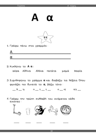 Γλώσσα Α΄ τεύχος
10
Α α
1. Γράφω πάνω στις γραμμές :
Α____________________________
α____________________________
2. Κυκλώνω το Α α :
αέρα Αθήνα Αλέκα πατάτα μαμά Μαρία
3. Συμπληρώνω το γράμμα α και διαβάζω τις λέξεις. Όπου
φωνάζει πιο δυνατά το α, βάζω τόνο :
__ λ __ τι π __ τ __ τ __ π __ πί πίτ __
4. Γράφω την πρώτη συλλαβή του ονόματος κάθε
εικόνας :
____ ____ ____ ____ ____
 