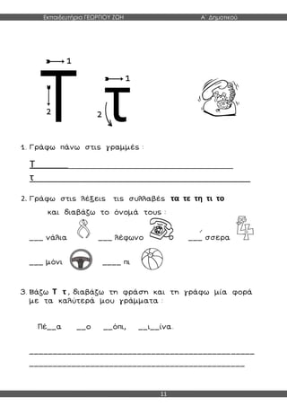 Εκπαιδευτήρια ΓΕΩΡΓΙΟΥ ΖΩΗ Α΄ Δημοτικού
11
1. Γράφω πάνω στις γραμμές :
Τ ___________________________________________
τ_________________________________________
2. Γράφω στις λέξεις τις συλλαβές τα τε τη τι το
και διαβάζω το όνομά τους :
___ νάλια ___ λέφωνο ___ σσερα
___ μόνι ____ πι
3. Βάζω Τ τ , διαβάζω τη φράση και τη γράφω μία φορά
με τα καλύτερά μου γράμματα :
Πέ__α __ο __όπι, __ι__ίνα.
________________________________________________
______________________________________________
 