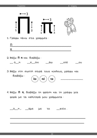 Γλώσσα Α΄ τεύχος
12
1. Γράφω πάνω στις γραμμές :
Π_________________________________
π_________________________________
2. Βάζω Π π και διαβάζω :
__ ό__η __ε__όνι __άω __οτέ __ου
3. Βάζω στη σωστή σειρά τους κύκλους, γράφω και
διαβάζω :
______________
4. Βάζω Π π, διαβάζω τη φράση και τη γράφω μία
φορά με τα καλύτερά μου γράμματα :
__ό__η , __άμε με το __ατίνι .
__________________________________________________________
_________________________________________________________
λο πέ τα
 