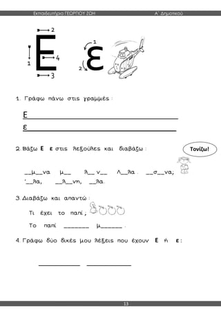 Εκπαιδευτήρια ΓΕΩΡΓΙΟΥ ΖΩΗ Α΄ Δημοτικού
13
1. Γράφω πάνω στις γραμμές :
Ε_____________________________________
ε_______________________________
2. Βάζω Ε ε στις λεξούλες και διαβάζω :
__μ__να μ__ λ__ ν__ Λ__λα . __σ__να;
΄__λα, __λ__νη, __λα.
3. Διαβάζω και απαντώ :
Τι έχει το παπί ;
Το παπί _______ μ______ .
4. Γράφω δύο δικές μου λέξεις που έχουν Ε ή ε :
______________ _______________
Τονίζω!
 