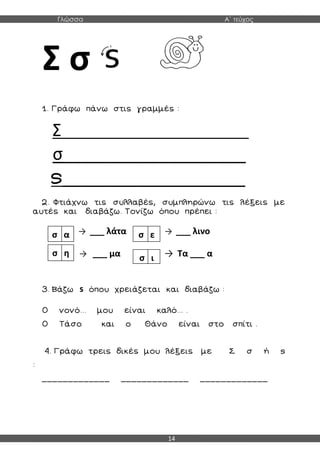 Γλώσσα Α΄ τεύχος
14
Σ σ
1. Γράφω πάνω στις γραμμές :
Σ_________________________
σ___________________
s___________________
2. Φτιάχνω τις συλλαβές, συμπληρώνω τις λέξεις με
αυτές και διαβάζω. Τονίζω όπου πρέπει :
→ ___ λάτα → ___ λινο
→ ___ μα → Τα ___ α
3. Βάζω s όπου χρειάζεται και διαβάζω :
Ο νονό... μου είναι καλό... .
Ο Τάσο και ο Θάνο είναι στο σπίτι .
4. Γράφω τρεις δικές μου λέξεις με Σ σ ή s
:
_____________ _____________ _____________
σ α σ ε
σ η
σ ι
 